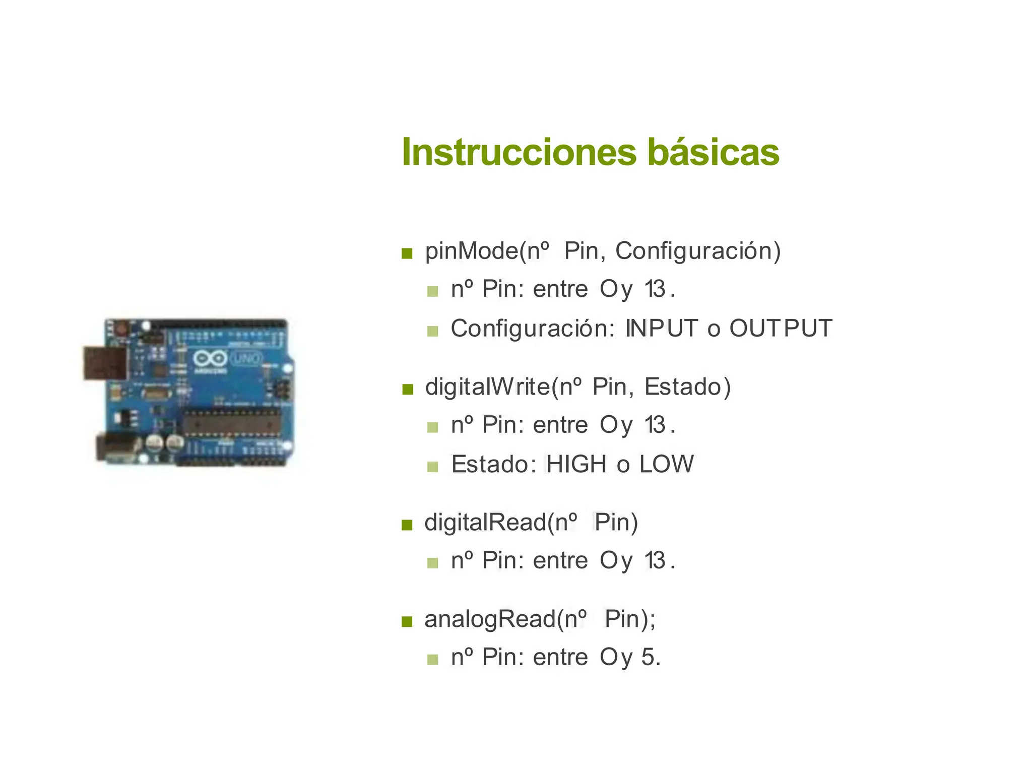 Instrucciones básicas
■ pinMode(nº Pin, Configuración)
■ nº Pin: entre Oy 13.
■ Configuración: INPUT o OUTPUT
■ digitalWrite(nº Pin, Estado)
■ nº Pin: entre Oy 13.
■ Estado: HIGH o LOW
■ digitalRead(nº Pin)
■ nº Pin: entre Oy 13.
■ analogRead(nº Pin);
■ nº Pin: entre Oy 5.
 