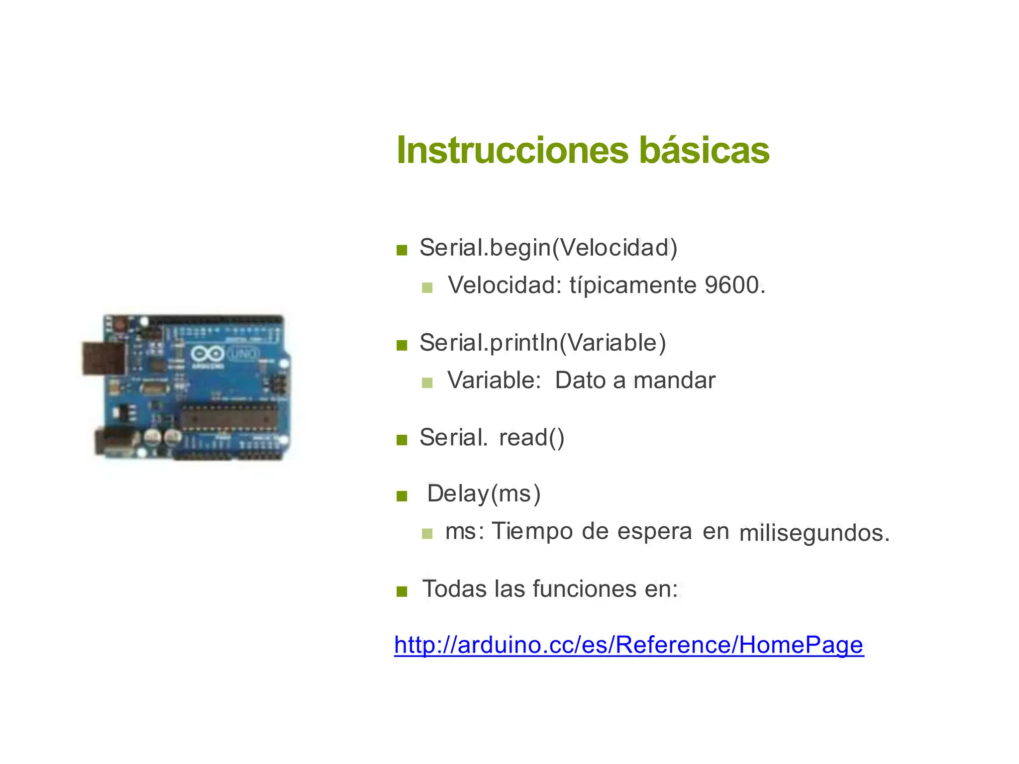 Instrucciones básicas
■ Serial.begin(Velocidad)
■ Velocidad: típicamente 9600.
■ Serial.println(Variable)
■ Variable: Dato a mandar
■ Serial. read()
■ Delay(ms)
■ ms: Tiempo de espera en milisegundos.
■ Todas las funciones en:
http://arduino.cc/es/Reference/HomePage
 