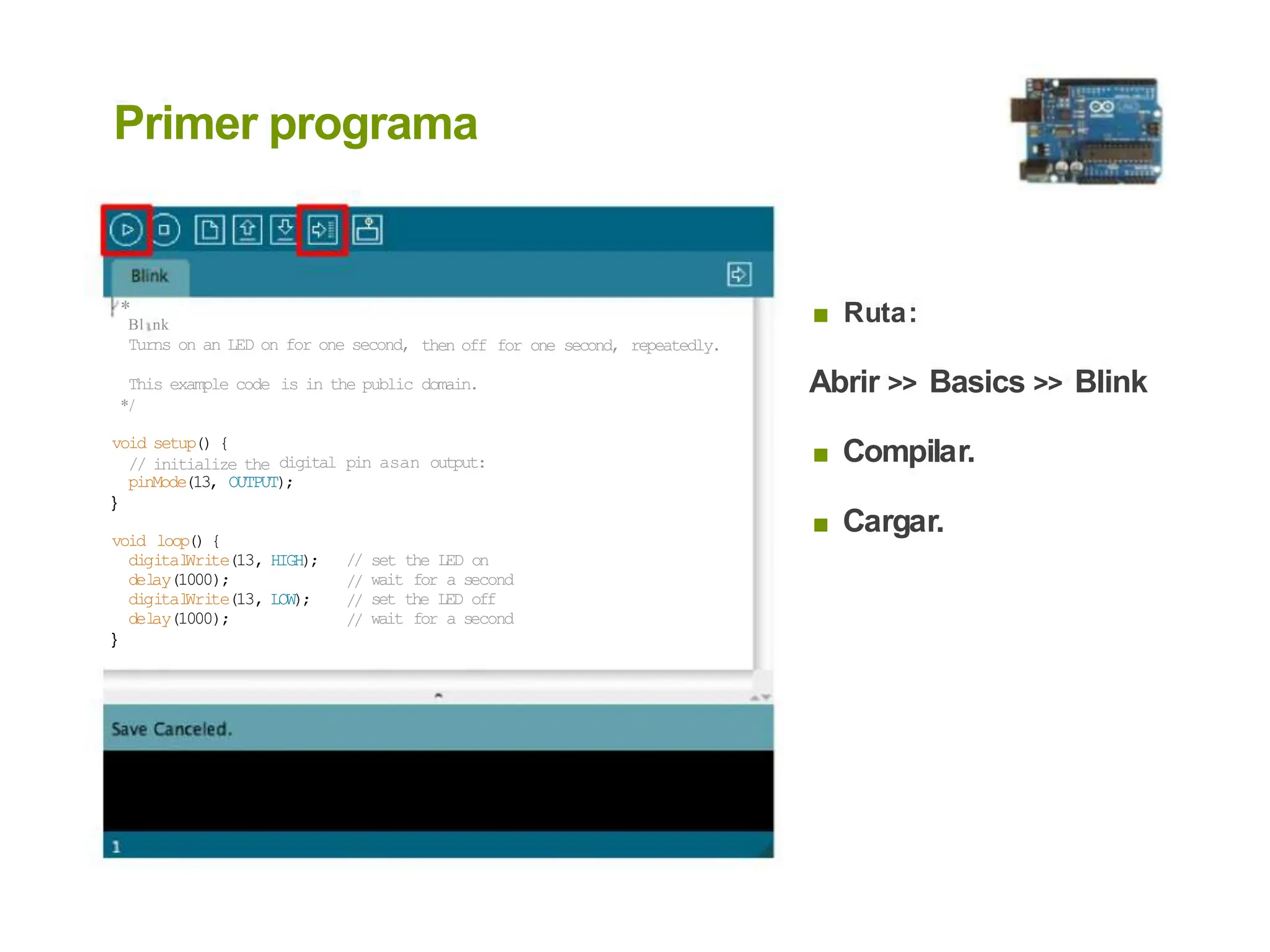 Primer programa
* ■ Ruta:
Bl í nk
Turns on an LED on for one second, then off for one second, repeatedly.
Abrir >> Basics >> Blink
This example code
*/
is in the public domain.
void setup() {
// initialize the ■ Compilar.
digital pin asan output:
pinMode(13, OUTPUT);
}
■ Cargar.
void loop() {
di
gital
Wri
te(13,
del
ay(1000);
di
gital
Wri
te(13,
del
ay(1000);
HIGH); //
//
//
//
set the LED on
wait for a second
set the LED off
wait for a second
LOW);
}
 
