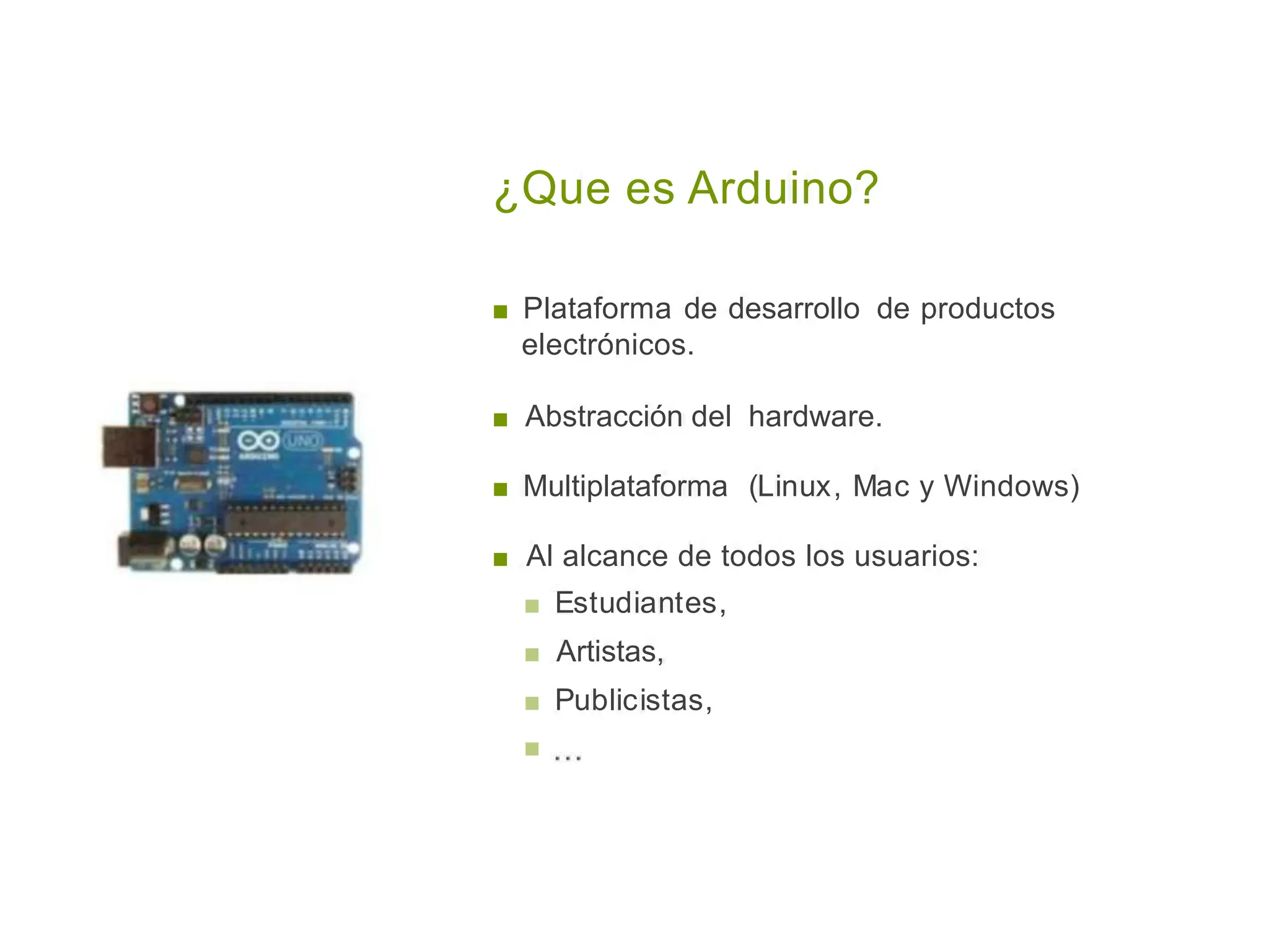 ¿Que es Arduino?
■ Plataforma de desarrollo de
electrónicos.
productos
■ Abstracción del hardware.
■ Multiplataforma (Linux, Mac y Windows)
■ Al alcance de todos los usuarios:
■ Estudiantes,
■ Artistas,
■ Publicistas,
■
 