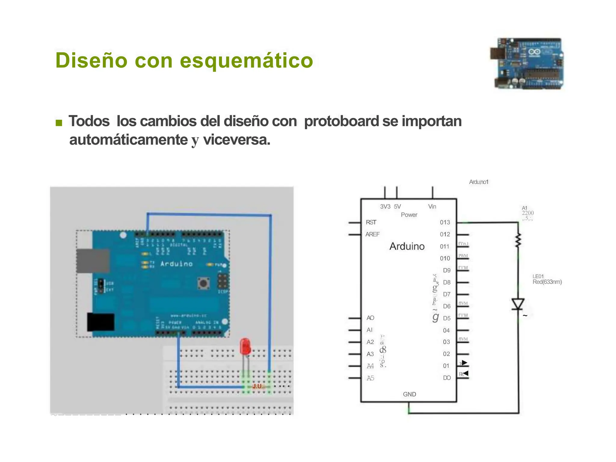 Diseño con esquemático
■ Todos los cambios del diseño con protoboard se importan
automáticamente y viceversa.
Ardu,no1
3V3 5V Vin A1
2200
,.5,:,
Power
RST
AREF
013
012
011
Arduino f'l'n.l
PWM
010
f'l'M
D9
D8
'5 LE01
Red(633nm)
a.
g'5
D7
D6
D5
04
:,
a.
E f'IVM
~
g ~
f'l'M
AO
Al
)>
:,
Ol
f'IVM
A2
A3
A4
A5
03
02
c
8
:i
'
s
O
. T
X
►
R
X
◄
01
DO
J.U.. • • • •
GND
~---------························
 