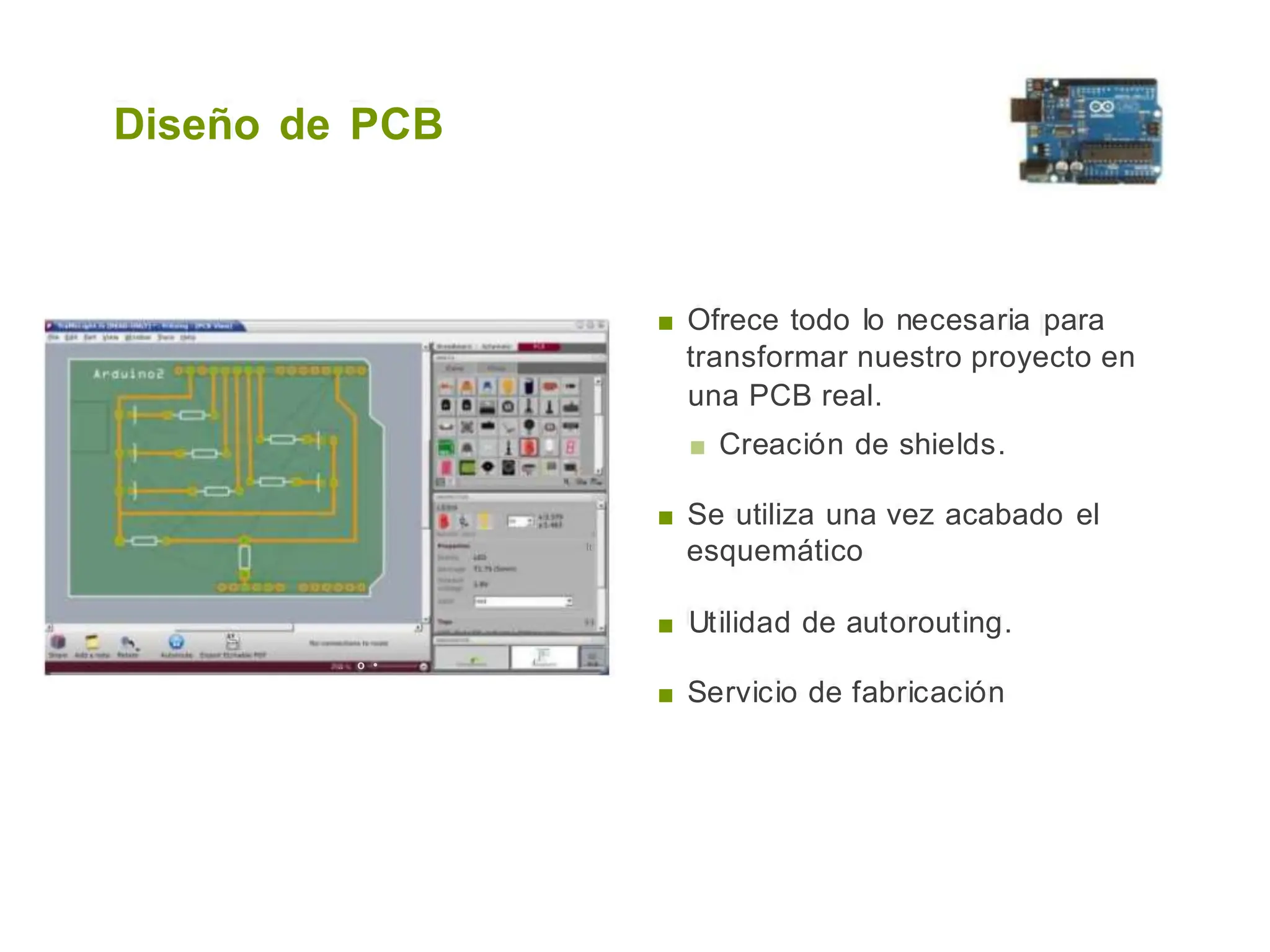 Diseño de PCB
■ Ofrece todo lo necesaria para
transformar nuestro proyecto en
una PCB real.
■ Creación de shields.
■ Se utiliza una vez acabado el
esquemático
lt
■ Utilidad de autorouting.
.. o •
■ Servicio de fabricación
 