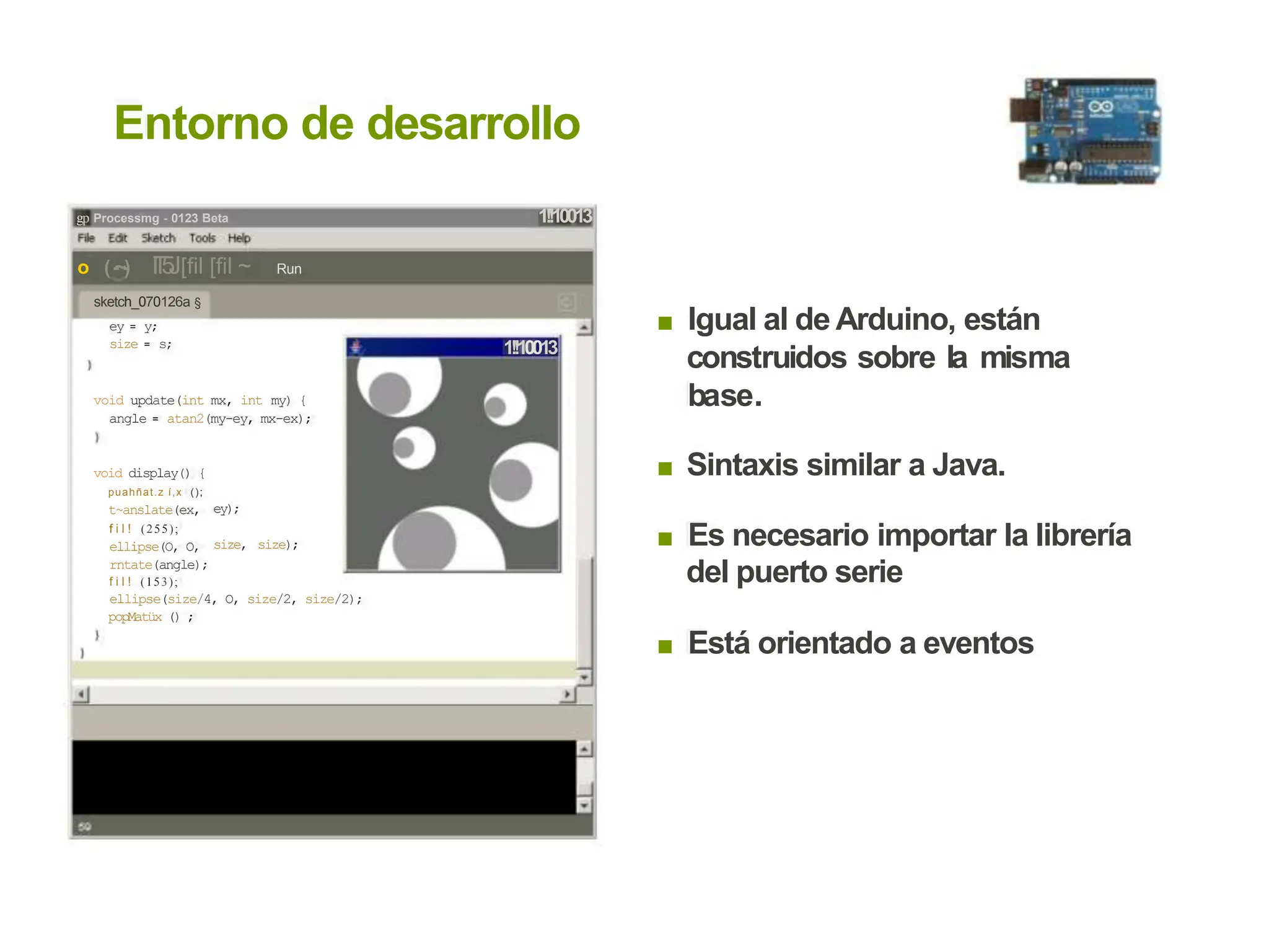 Entorno de desarrollo
1!!10013
gp Processmg - 0123 Beta
o (-
~-
) I
T
5
J[fil [fil ~
sketch_070126a §
ey = y;
size = s;
Run
Igual al de Arduino, están
construidos sobre la misma
base.
■
1!!10013
void update(int mx, int my) {
angle = atan2(my-ey, mx-ex);
Sintaxis similar a Java.
■
void display() {
puahñat.z í,x ();
t~anslate(ex,
f i l ! (255);
ellipse(O, O,
rntate(angle);
f i l ! (153);
ey);
Es necesario importar la librería
del puerto serie
■
size, size);
ellipse(size/4, O, size/2, size/2);
popMatüx () ;
Está orientado a eventos
■
 