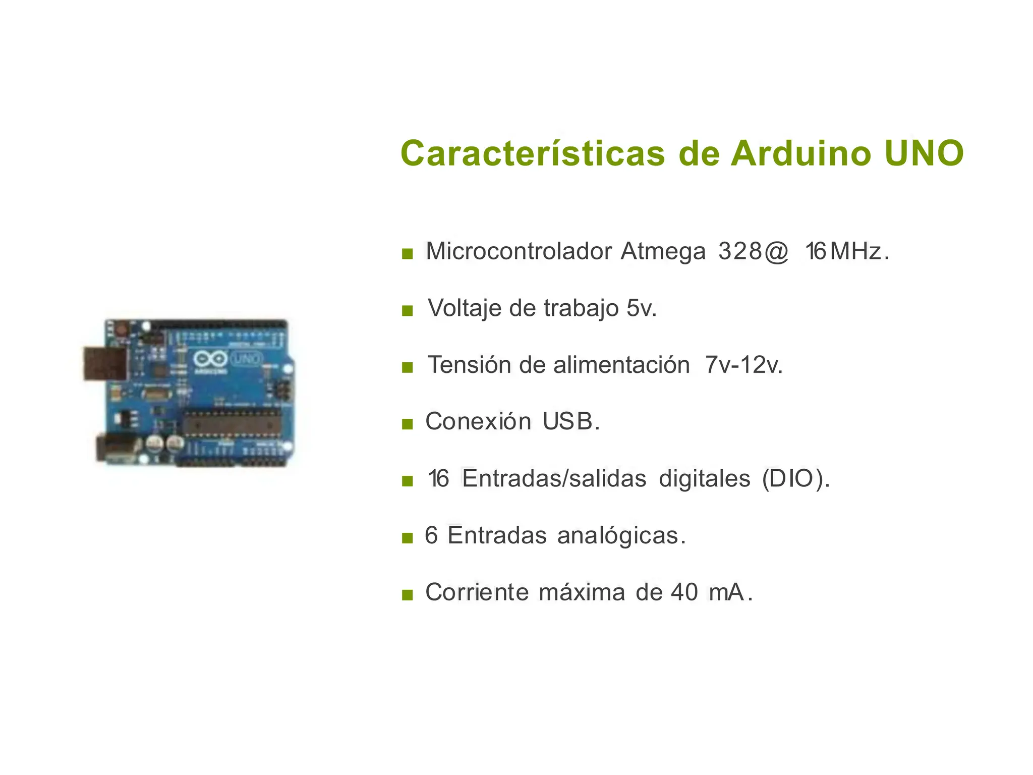 Características de Arduino UNO
■ Microcontrolador Atmega 328@ 16MHz.
■ Voltaje de trabajo 5v.
■ Tensión de alimentación 7v-12v.
■ Conexión USB.
■ 16 Entradas/salidas digitales (DIO).
■ 6 Entradas analógicas.
■ Corriente máxima de 40 mA.
 
