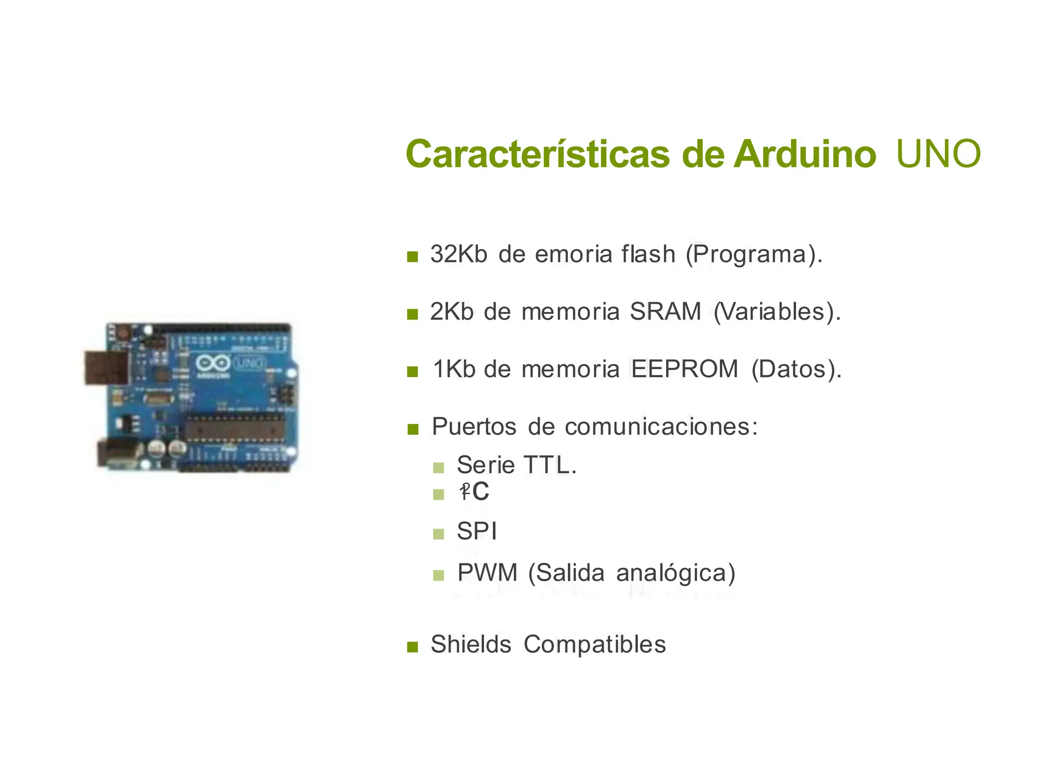 Características de Arduino UNO
■ 32Kb de emoria flash (Programa).
■ 2Kb de memoria SRAM (Variables).
■ 1Kb de memoria EEPROM (Datos).
■ Puertos de comunicaciones:
■ Serie TTL.
■ 1
2c
■ SPI
■ PWM (Salida analógica)
■ Shields Compatibles
 