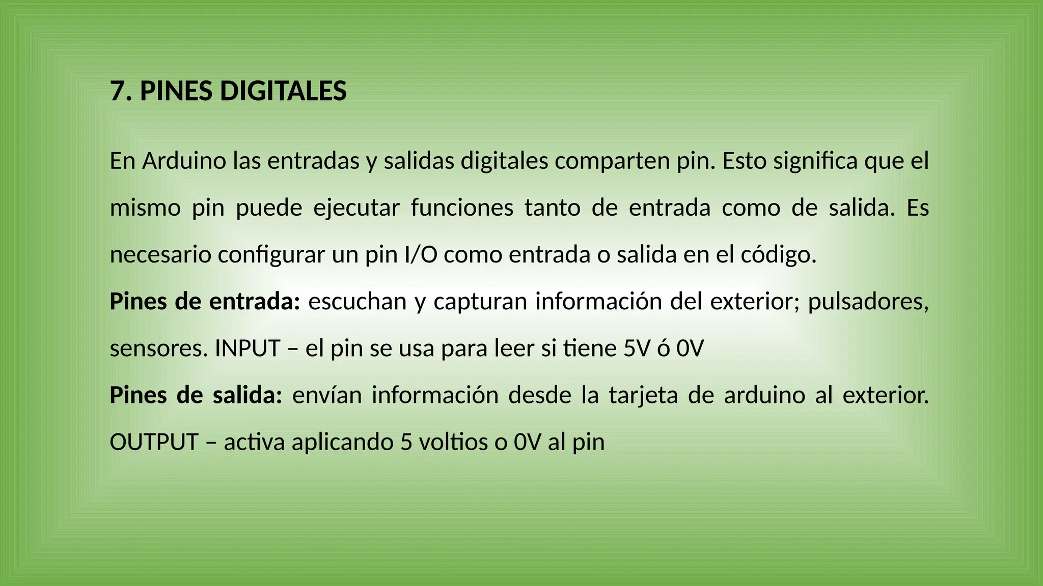 En Arduino las entradas y salidas digitales comparten pin. Esto significa que el
mismo pin puede ejecutar funciones tanto de entrada como de salida. Es
necesario configurar un pin I/O como entrada o salida en el código.
Pines de entrada: escuchan y capturan información del exterior; pulsadores,
sensores. INPUT – el pin se usa para leer si tiene 5V ó 0V
Pines de salida: envían información desde la tarjeta de arduino al exterior.
OUTPUT – activa aplicando 5 voltios o 0V al pin
7. PINES DIGITALES
 