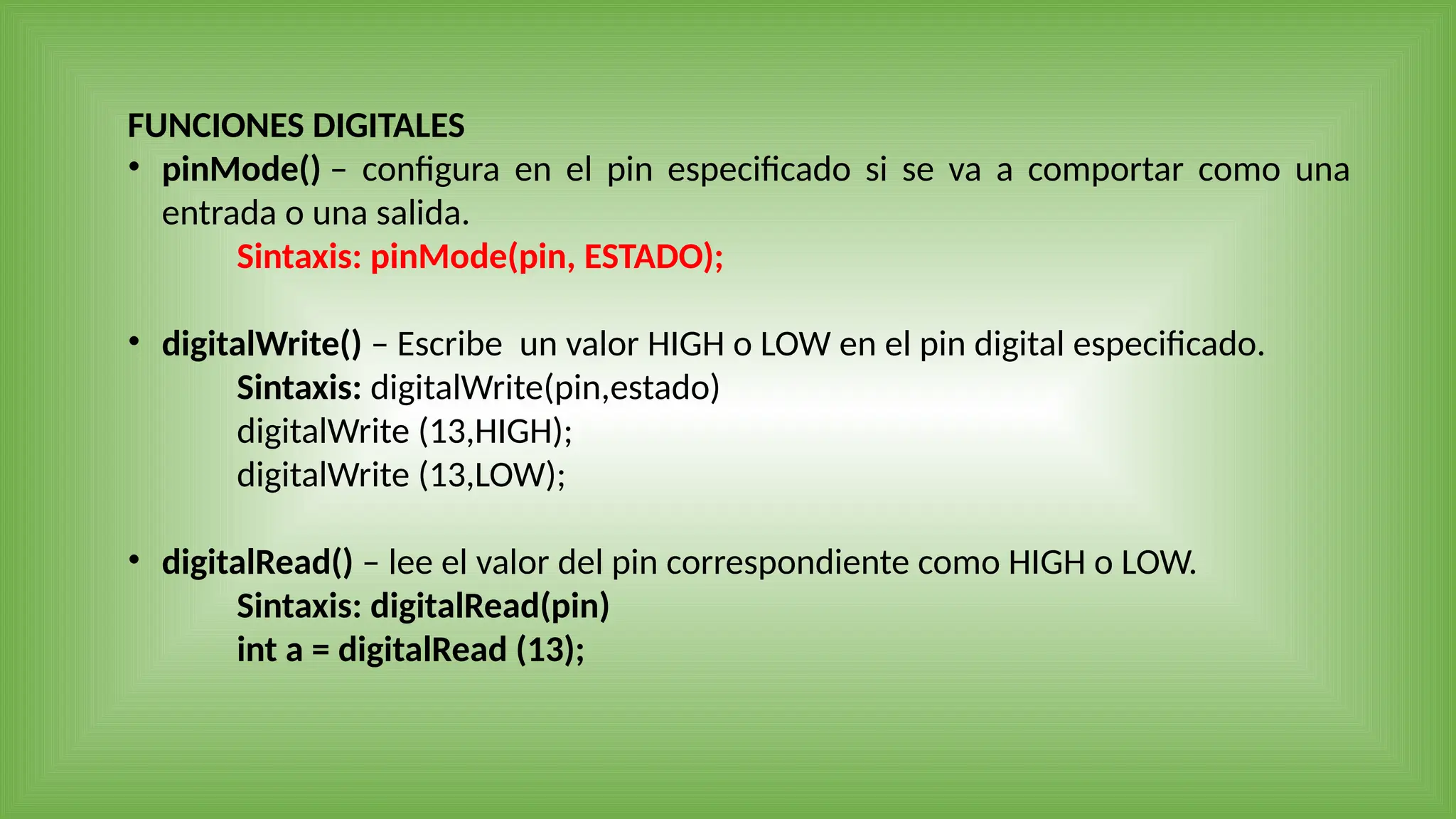 FUNCIONES DIGITALES
• pinMode() – configura en el pin especificado si se va a comportar como una
entrada o una salida.
Sintaxis: pinMode(pin, ESTADO);
• digitalWrite() – Escribe un valor HIGH o LOW en el pin digital especificado.
Sintaxis: digitalWrite(pin,estado)
digitalWrite (13,HIGH);
digitalWrite (13,LOW);
• digitalRead() – lee el valor del pin correspondiente como HIGH o LOW.
Sintaxis: digitalRead(pin)
int a = digitalRead (13);
 