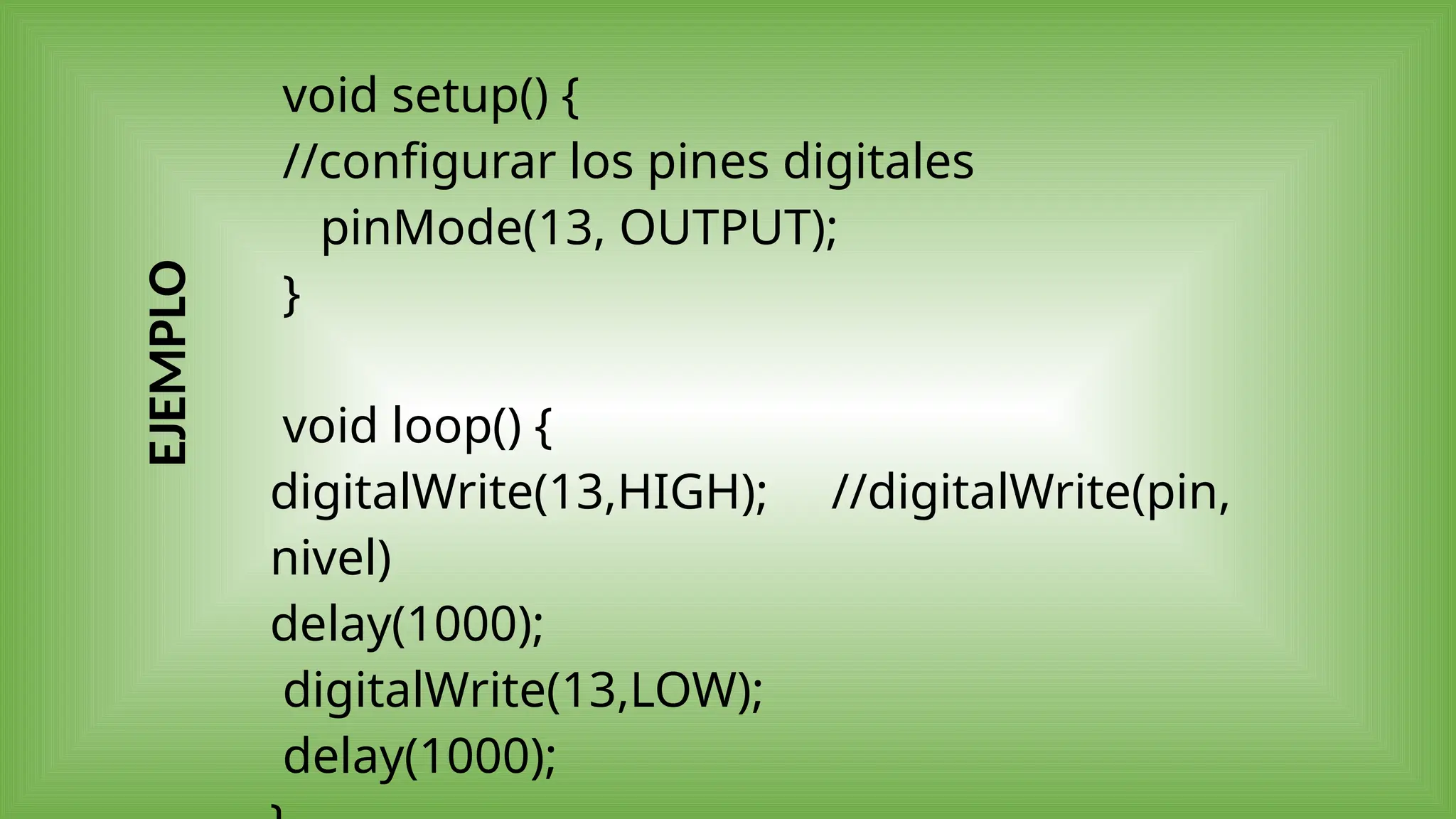 EJEMPLO
void setup() {
//configurar los pines digitales
pinMode(13, OUTPUT);
}
void loop() {
digitalWrite(13,HIGH); //digitalWrite(pin,
nivel)
delay(1000);
digitalWrite(13,LOW);
delay(1000);
 