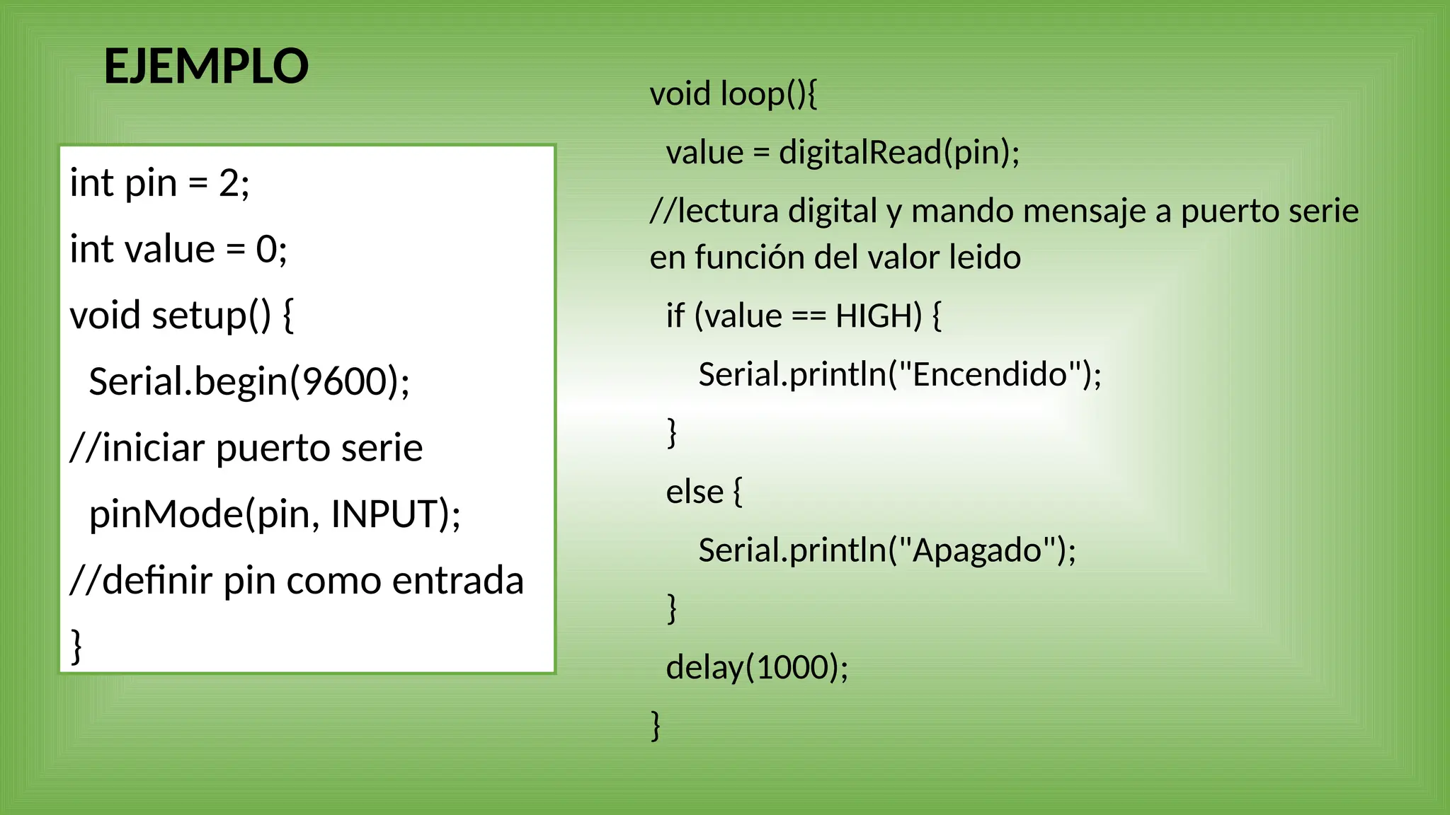 EJEMPLO
int pin = 2;
int value = 0;
void setup() {
Serial.begin(9600);
//iniciar puerto serie
pinMode(pin, INPUT);
//definir pin como entrada
}
void loop(){
value = digitalRead(pin);
//lectura digital y mando mensaje a puerto serie
en función del valor leido
if (value == HIGH) {
Serial.println("Encendido");
}
else {
Serial.println("Apagado");
}
delay(1000);
}
 
