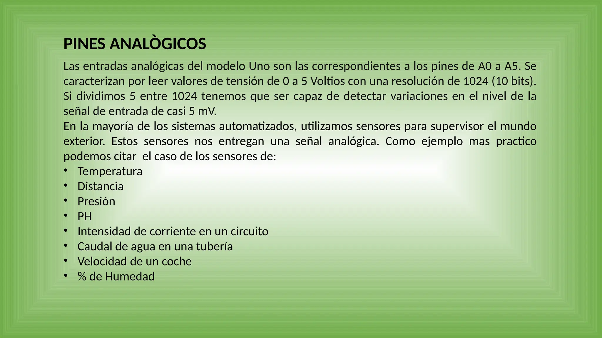 Las entradas analógicas del modelo Uno son las correspondientes a los pines de A0 a A5. Se
caracterizan por leer valores de tensión de 0 a 5 Voltios con una resolución de 1024 (10 bits).
Si dividimos 5 entre 1024 tenemos que ser capaz de detectar variaciones en el nivel de la
señal de entrada de casi 5 mV.
En la mayoría de los sistemas automatizados, utilizamos sensores para supervisor el mundo
exterior. Estos sensores nos entregan una señal analógica. Como ejemplo mas practico
podemos citar el caso de los sensores de:
• Temperatura
• Distancia
• Presión
• PH
• Intensidad de corriente en un circuito
• Caudal de agua en una tubería
• Velocidad de un coche
• % de Humedad
PINES ANALÒGICOS
 