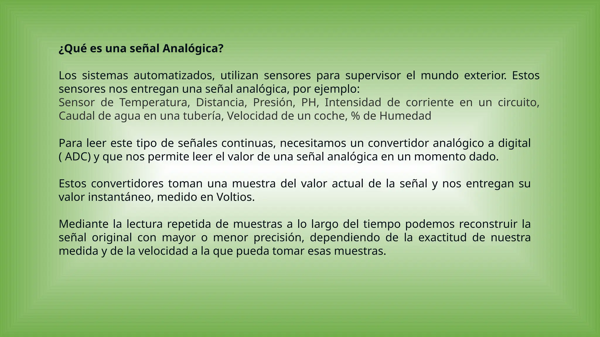 ¿Qué es una señal Analógica?
Los sistemas automatizados, utilizan sensores para supervisor el mundo exterior. Estos
sensores nos entregan una señal analógica, por ejemplo:
Sensor de Temperatura, Distancia, Presión, PH, Intensidad de corriente en un circuito,
Caudal de agua en una tubería, Velocidad de un coche, % de Humedad
Para leer este tipo de señales continuas, necesitamos un convertidor analógico a digital
( ADC) y que nos permite leer el valor de una señal analógica en un momento dado.
Estos convertidores toman una muestra del valor actual de la señal y nos entregan su
valor instantáneo, medido en Voltios.
Mediante la lectura repetida de muestras a lo largo del tiempo podemos reconstruir la
señal original con mayor o menor precisión, dependiendo de la exactitud de nuestra
medida y de la velocidad a la que pueda tomar esas muestras.
 