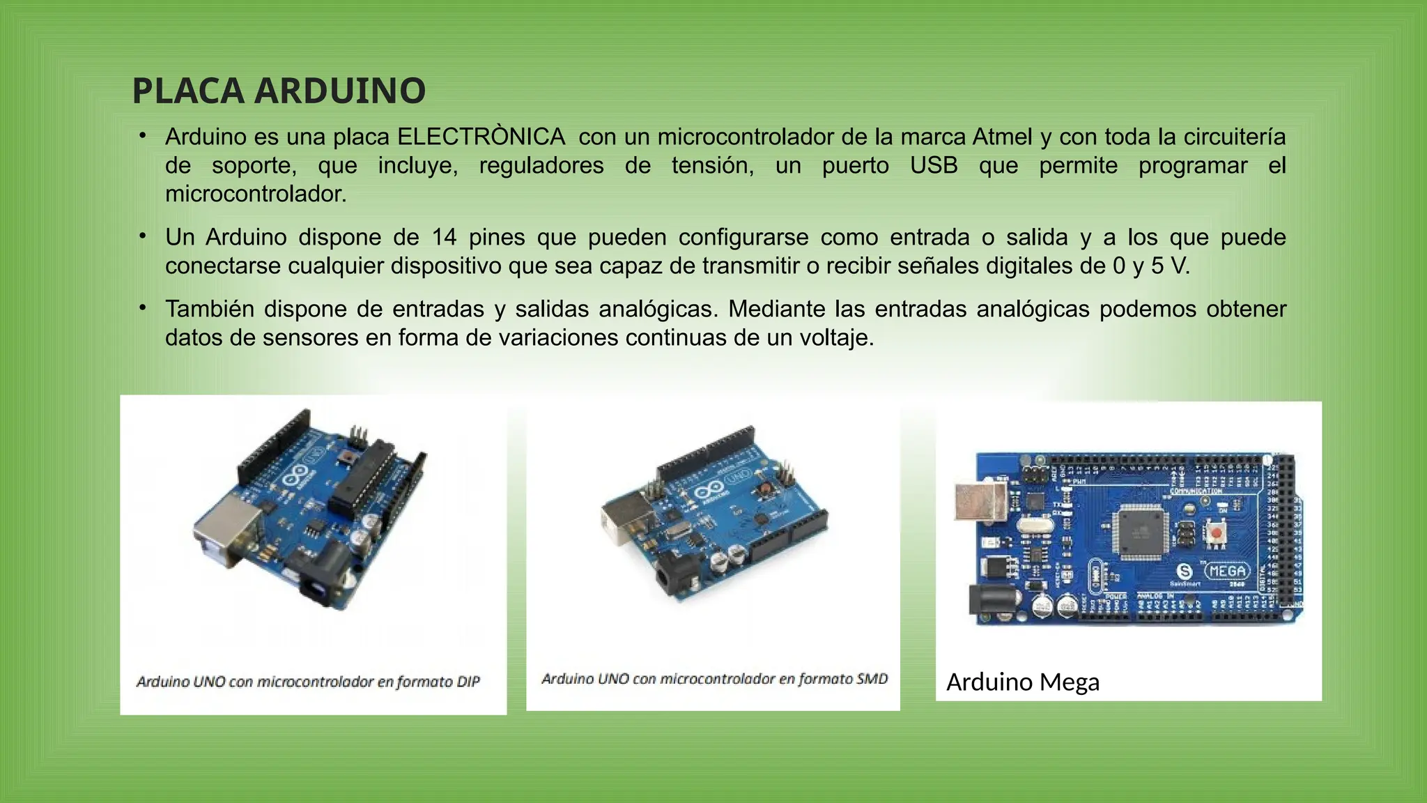 Arduino Mega
PLACA ARDUINO
• Arduino es una placa ELECTRÒNICA con un microcontrolador de la marca Atmel y con toda la circuitería
de soporte, que incluye, reguladores de tensión, un puerto USB que permite programar el
microcontrolador.
• Un Arduino dispone de 14 pines que pueden configurarse como entrada o salida y a los que puede
conectarse cualquier dispositivo que sea capaz de transmitir o recibir señales digitales de 0 y 5 V.
• También dispone de entradas y salidas analógicas. Mediante las entradas analógicas podemos obtener
datos de sensores en forma de variaciones continuas de un voltaje.
 