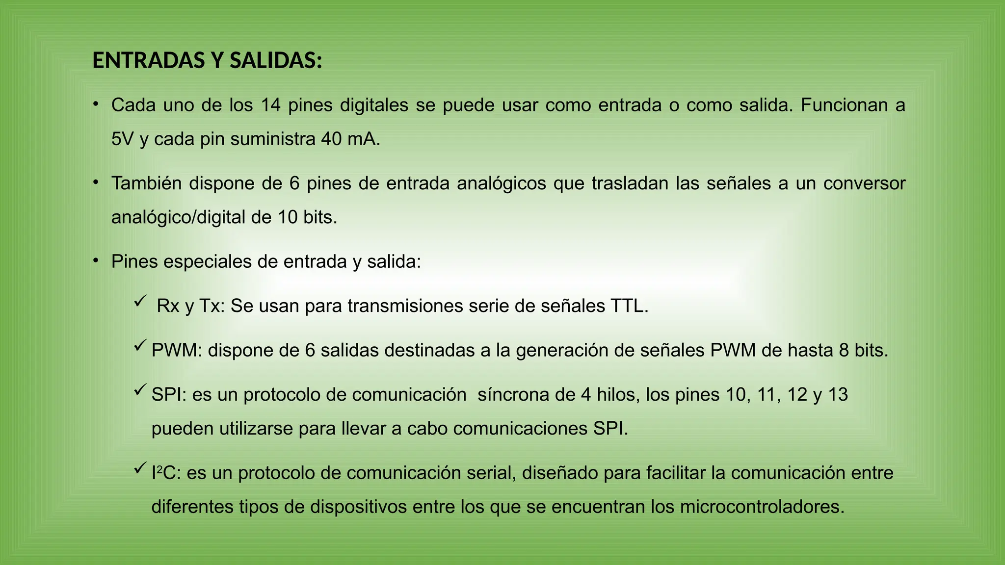 • Cada uno de los 14 pines digitales se puede usar como entrada o como salida. Funcionan a
5V y cada pin suministra 40 mA.
• También dispone de 6 pines de entrada analógicos que trasladan las señales a un conversor
analógico/digital de 10 bits.
• Pines especiales de entrada y salida:
 Rx y Tx: Se usan para transmisiones serie de señales TTL.
 PWM: dispone de 6 salidas destinadas a la generación de señales PWM de hasta 8 bits.
 SPI: es un protocolo de comunicación síncrona de 4 hilos, los pines 10, 11, 12 y 13
pueden utilizarse para llevar a cabo comunicaciones SPI.
 I2
C: es un protocolo de comunicación serial, diseñado para facilitar la comunicación entre
diferentes tipos de dispositivos entre los que se encuentran los microcontroladores.
ENTRADAS Y SALIDAS:
 