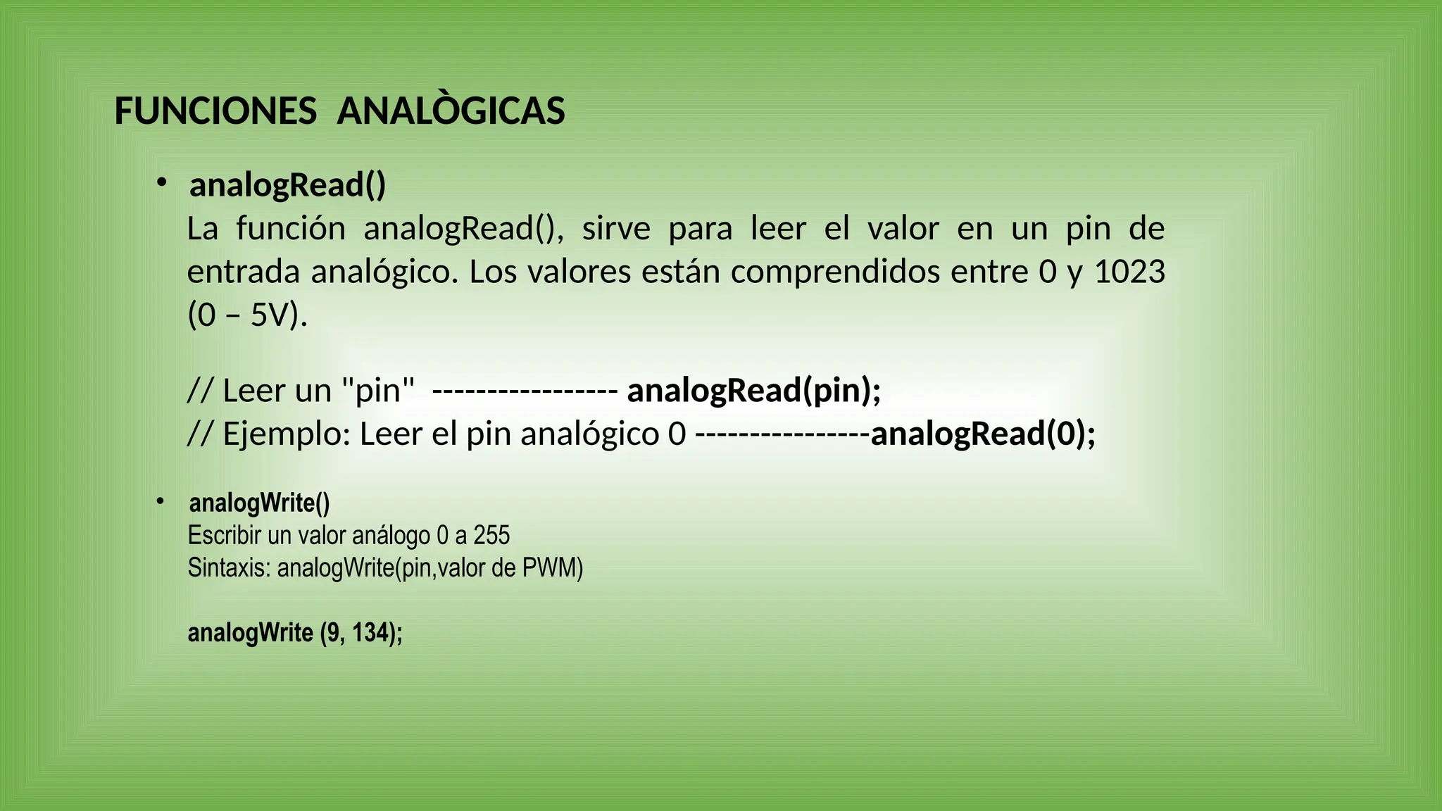 FUNCIONES ANALÒGICAS
• analogRead()
La función analogRead(), sirve para leer el valor en un pin de
entrada analógico. Los valores están comprendidos entre 0 y 1023
(0 – 5V).
// Leer un "pin" ----------------- analogRead(pin);
// Ejemplo: Leer el pin analógico 0 ----------------analogRead(0);
• analogWrite()
Escribir un valor análogo 0 a 255
Sintaxis: analogWrite(pin,valor de PWM)
analogWrite (9, 134);
 