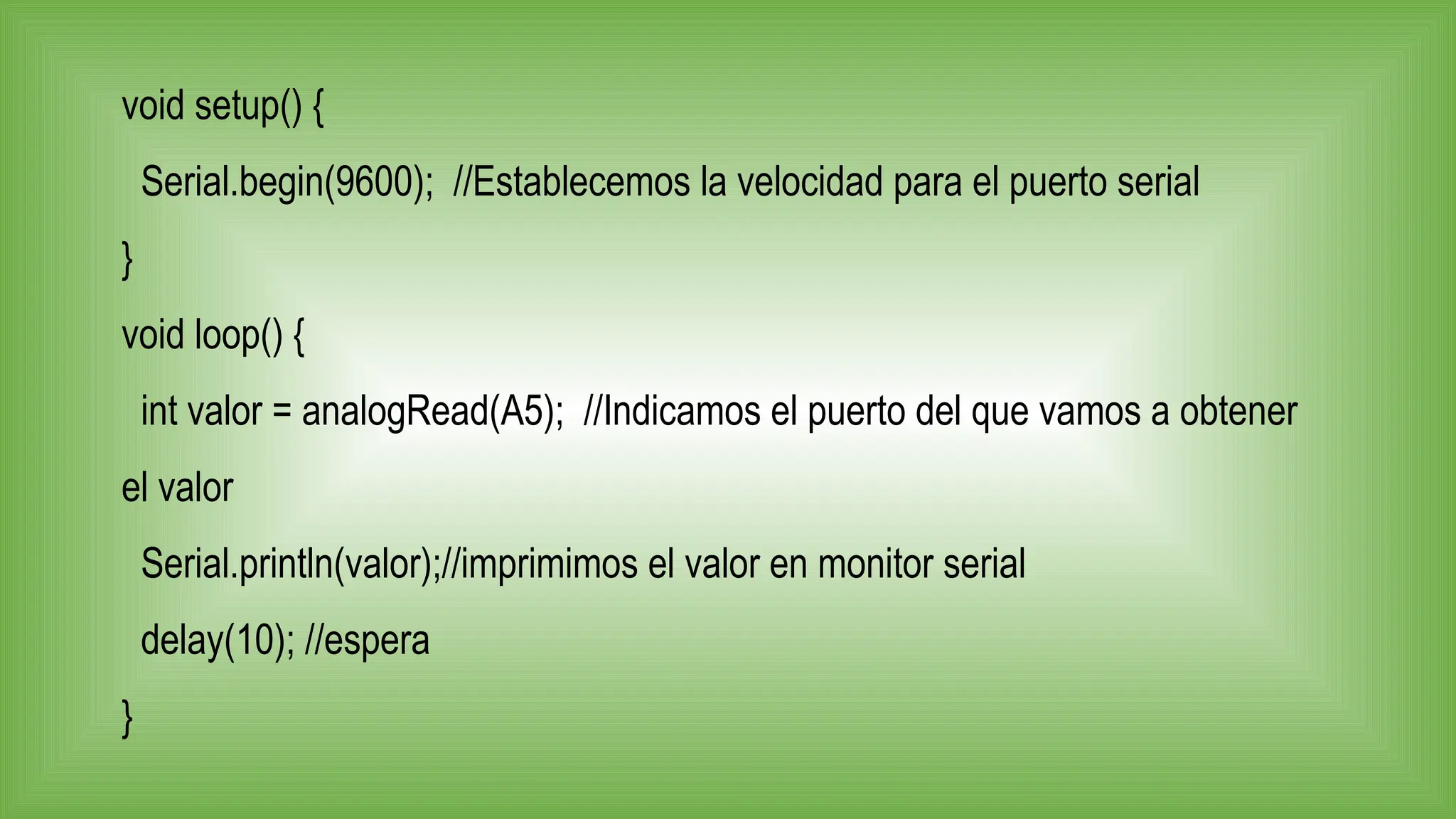 void setup() {
Serial.begin(9600); //Establecemos la velocidad para el puerto serial
}
void loop() {
int valor = analogRead(A5); //Indicamos el puerto del que vamos a obtener
el valor
Serial.println(valor);//imprimimos el valor en monitor serial
delay(10); //espera
}
 