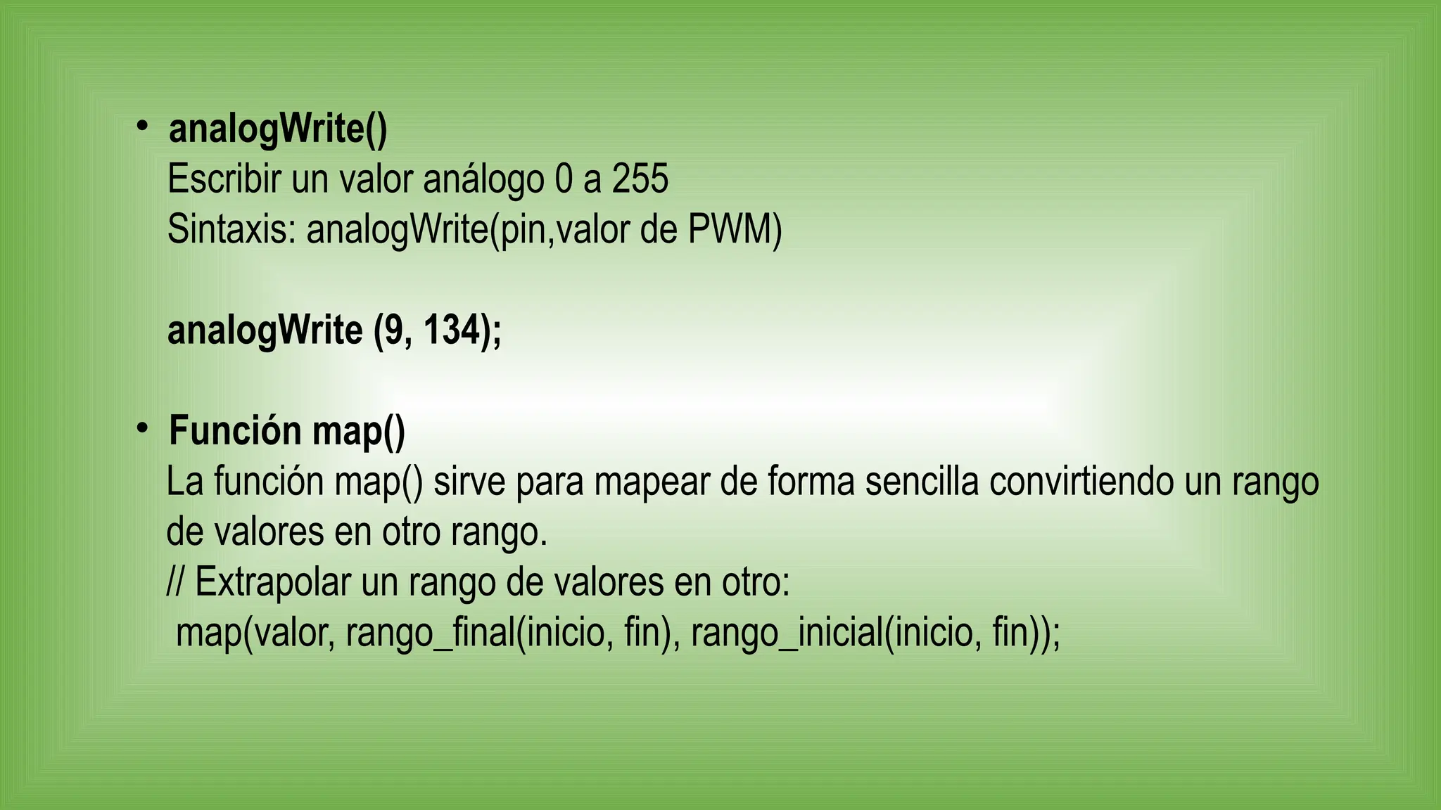 • analogWrite()
Escribir un valor análogo 0 a 255
Sintaxis: analogWrite(pin,valor de PWM)
analogWrite (9, 134);
• Función map()
La función map() sirve para mapear de forma sencilla convirtiendo un rango
de valores en otro rango.
// Extrapolar un rango de valores en otro:
map(valor, rango_final(inicio, fin), rango_inicial(inicio, fin));
 