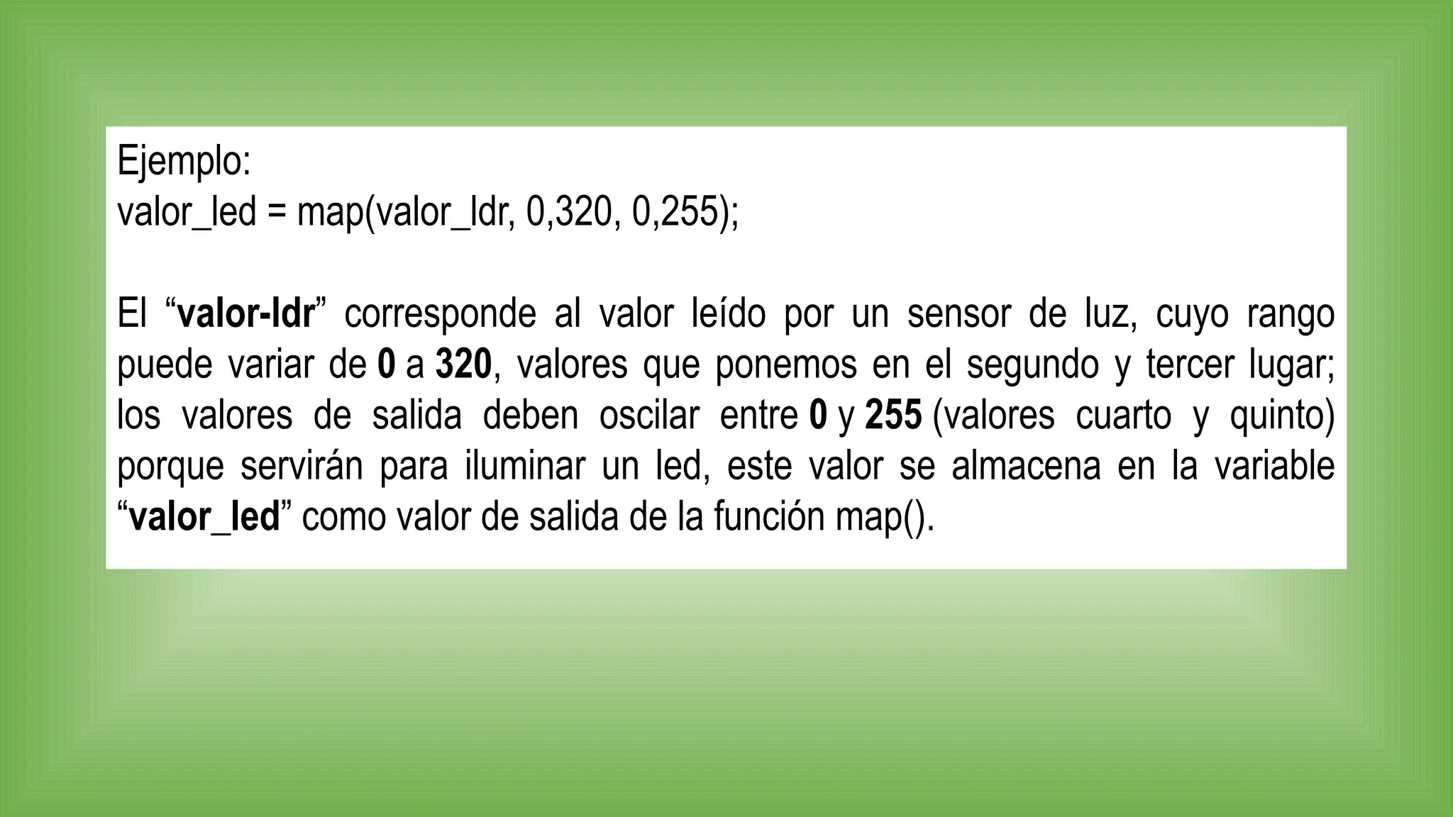Ejemplo:
valor_led = map(valor_ldr, 0,320, 0,255);
El “valor-ldr” corresponde al valor leído por un sensor de luz, cuyo rango
puede variar de 0 a 320, valores que ponemos en el segundo y tercer lugar;
los valores de salida deben oscilar entre 0 y 255 (valores cuarto y quinto)
porque servirán para iluminar un led, este valor se almacena en la variable
“valor_led” como valor de salida de la función map().
 