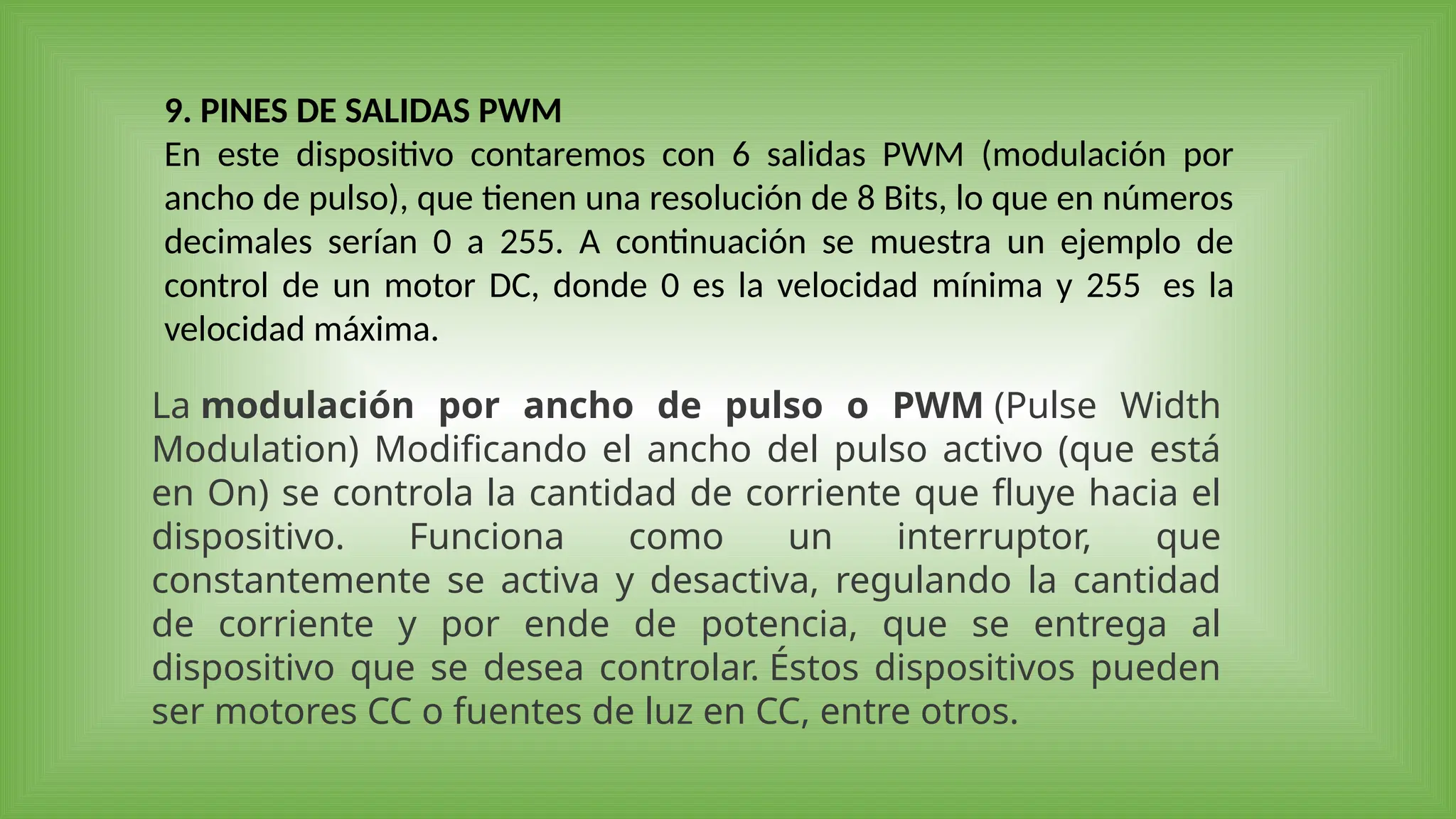 9. PINES DE SALIDAS PWM
En este dispositivo contaremos con 6 salidas PWM (modulación por
ancho de pulso), que tienen una resolución de 8 Bits, lo que en números
decimales serían 0 a 255. A continuación se muestra un ejemplo de
control de un motor DC, donde 0 es la velocidad mínima y 255 es la
velocidad máxima.
La modulación por ancho de pulso o PWM (Pulse Width
Modulation) Modificando el ancho del pulso activo (que está
en On) se controla la cantidad de corriente que fluye hacia el
dispositivo. Funciona como un interruptor, que
constantemente se activa y desactiva, regulando la cantidad
de corriente y por ende de potencia, que se entrega al
dispositivo que se desea controlar. Éstos dispositivos pueden
ser motores CC o fuentes de luz en CC, entre otros.
 