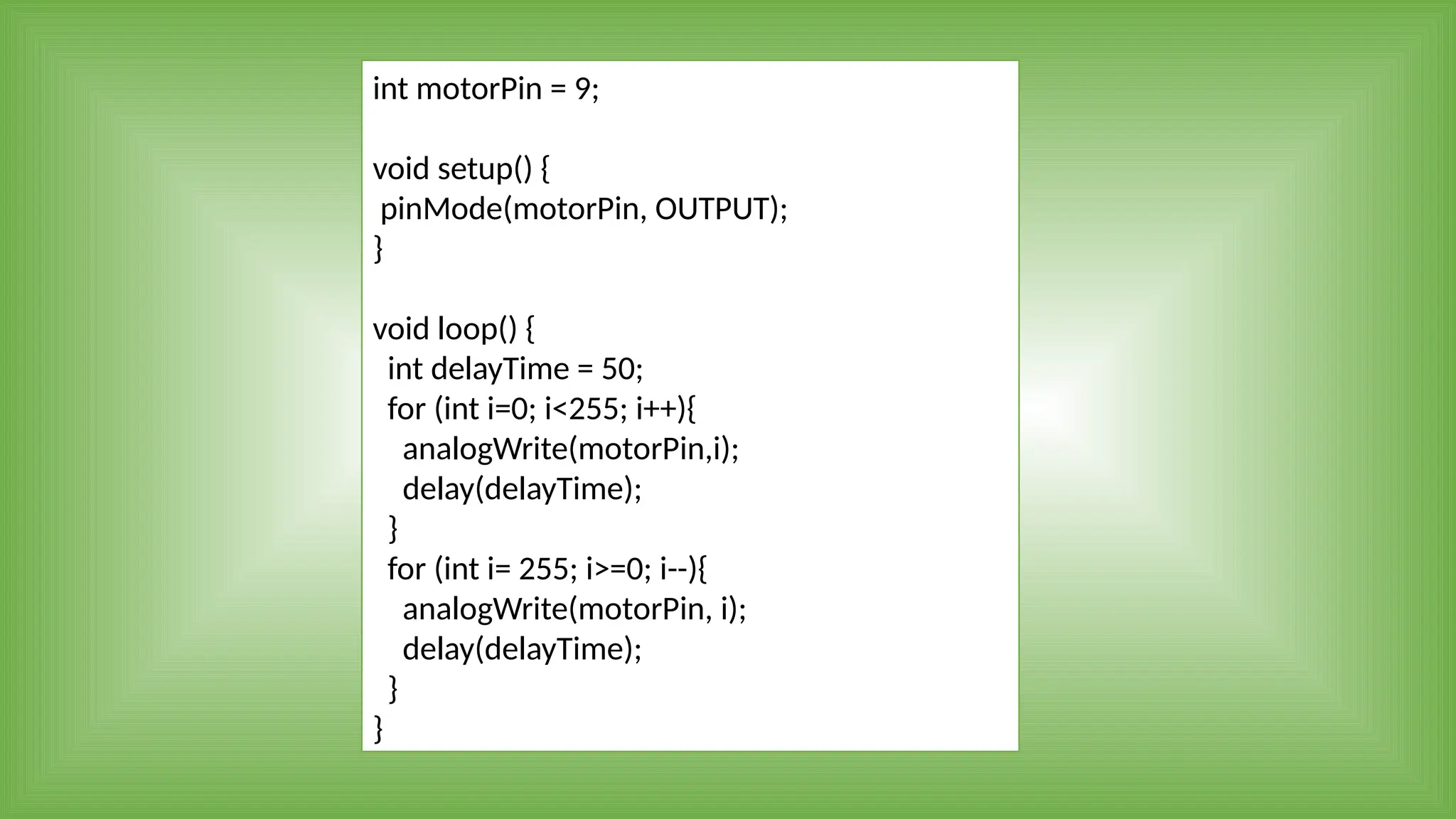 int motorPin = 9;
void setup() {
pinMode(motorPin, OUTPUT);
}
void loop() {
int delayTime = 50;
for (int i=0; i<255; i++){
analogWrite(motorPin,i);
delay(delayTime);
}
for (int i= 255; i>=0; i--){
analogWrite(motorPin, i);
delay(delayTime);
}
}
 