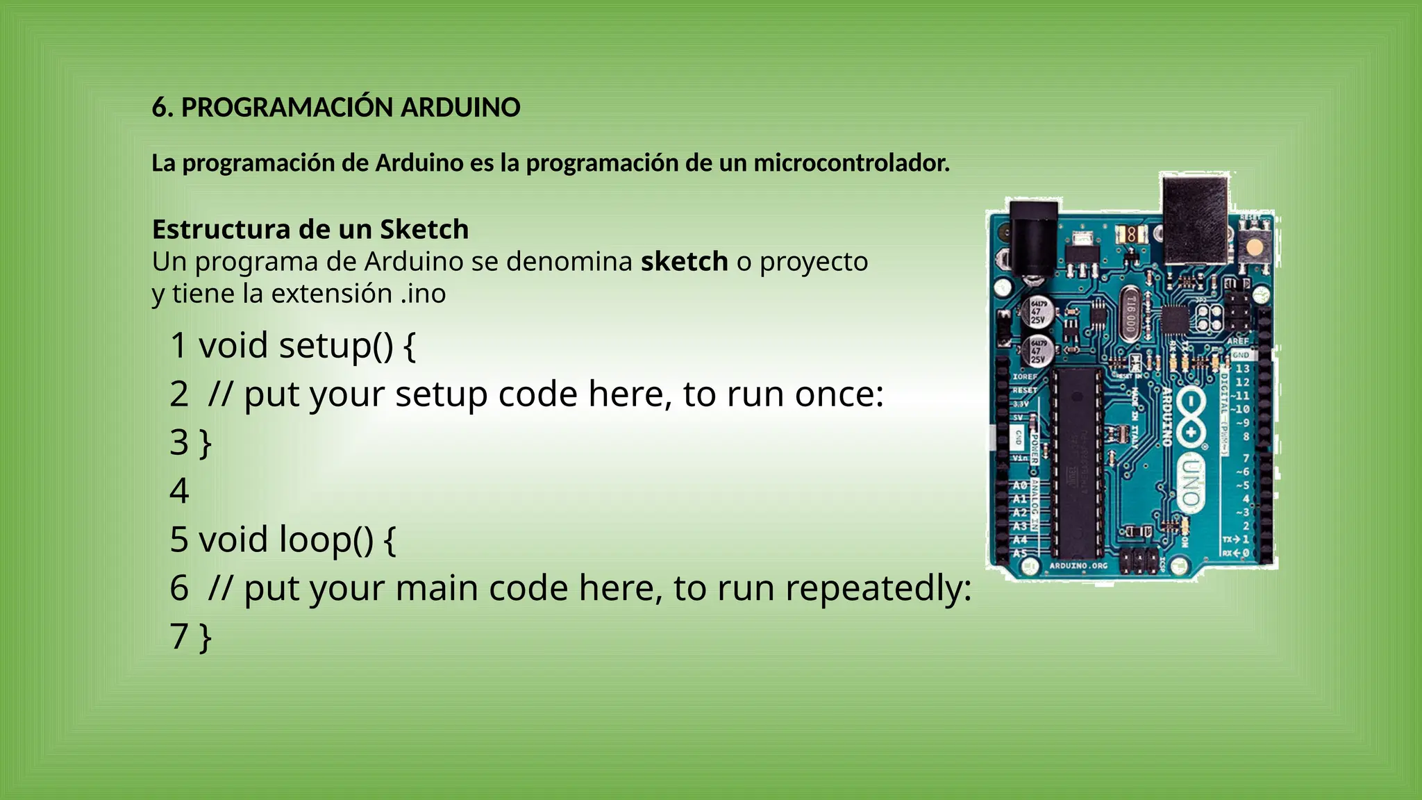La programación de Arduino es la programación de un microcontrolador.
Estructura de un Sketch
Un programa de Arduino se denomina sketch o proyecto
y tiene la extensión .ino
1
2
3
4
5
6
7
void setup() {
// put your setup code here, to run once:
}
void loop() {
// put your main code here, to run repeatedly:
}
6. PROGRAMACIÓN ARDUINO
 