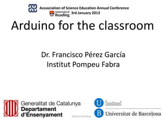 Asssociation of Science Education Annual Conference
                      , 3rd January 2013


Arduino for the classroom

     Dr. Francisco Pérez García
      Institut Pompeu Fabra




                      ASE2013 Dr.Pérez                    1
 