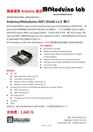 國國產產優優質質 AArrdduuiinnoo 產產品品
經銷：翰尼斯企業有限公司
10068 臺北市中華路二段 165 號
TEL:(02)2306-2900 FAX:(02)2306-2911
輕鬆實現馬達或機器人載具的無線控制！！
Arduino/Motoduino WiFi Shield v1.0 簡介
WiFi Shield 專為配合 Arduino (Diecimila/Duemilanove/Uno)或 Motoduino 控制板所設計，讓
Arduino 能有無線網路的功能且提供 IEEE 802.11b 連線能力。它可以直接疊在 Arduino 接腳上，
透過 SPI 跟 Arduino 溝通 (max speed 25MHz)。它無須外接任何天線，還可利用 Jumper 切換
interrupt 的腳位，選擇INT0(digital pin 2)和 (digital pin 8)。除此，也提供 WEP(64-bit和128-bit)
及 WPA/WPA2 PSK 的網路安全加密方式。
結合 Motoduino 主板及 WiFi Shield library，就可以輕鬆實現馬達或機器人載具的無線控制。
WiFi 模組特性：
 802.11b Wi-Fi certified
 1Mbps and 2Mbps throughput speeds
 Supports both infrastructure (BSS) and ad hoc (IBSS)
wireless networks
 Ability to create secured and unsecured networks
 WEP (64-bit and 128-bit), WPA/WPA2 (TKIP and AES) PSK
 Low power usage
 Sleep mode: 250μA. Transmit: 230mA. Receive: 85mA
腳位說明:
 SPI 介面
 Slave select (SS) : Arduino pin 10
 Clock (SCK) : Arduino pin 13
 Master in, slave out (MISO) : Arduino pin 12
 Master out, slave in (MOSI) : Arduino pin 11
 Interrupt (Uses only one of the following, depending on jumper setting)
 INT0 : Arduino pin 2
 DIG8 : Arduino pin 8
 LED : Arduino pin 9
 To regain use of this pin, remove the LED jumper cap
 5V power
 GND
包裝內含：Arduino/Motoduino WiFi Shield 一片及範例與說明光碟一片。
含含稅稅價價：：11,,666600 元元
第 9 頁，共 27 頁
 