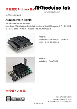 國國產產優優質質 AArrdduuiinnoo 產產品品
經銷：翰尼斯企業有限公司
10068 臺北市中華路二段 165 號
TEL:(02)2306-2900 FAX:(02)2306-2911
找不到地方固定麵包板？
Arduino Proto Shield
跟雙面膠、魔鬼氈與束線帶說掰掰。
Proto Shield 可配合 Arduino (Diecimila/Duemilanove/Uno)或 Motoduino 板子，直接就堆疊
在 Arduino 接腳上，大幅度省下作品空間、增進作品美觀與完成度。
其他說明：
Proto Shield 上配置 170 (10×17)孔麵包板。
出貨時，麵包板顏色隨機出貨。
使用範例：
Motoduino + Proto Shield
含含稅稅價價：：220000 元元
第 10 頁，共 27 頁
 