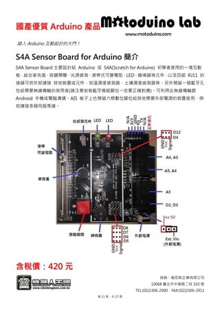 國國產產優優質質 AArrdduuiinnoo 產產品品
經銷：翰尼斯企業有限公司
10068 臺北市中華路二段 165 號
TEL:(02)2306-2900 FAX:(02)2306-2911
踏入 Arduino 互動設計的大門！
S4A Sensor Board for Arduino 簡介
S4A Sensor Board 主要設計給 Arduino 或 S4A(Scratch for Arduino) 初學者使用的一塊互動
板，結合麥克風、按鍵開關、光源感測、滑桿式可變電阻、LED、蜂鳴器等元件，以及四組 RJ11 的
接頭可供外部連接 其他裝置或元件，如溫濕度感測器、土壤濕度感測器等。另外預留一個藍牙孔
位給需要無線傳輸的使用者(請注意安裝藍牙模組腳位一定要正確對應)。可利用此無線傳輸跟
Android 手機或電腦溝通。AIS 板子上也預留六根數位腳位給其他需要外部電源的裝置使用，例
如連接多個伺服馬達。
含含稅稅價價：：442200 元元
第 11 頁，共 27 頁
 