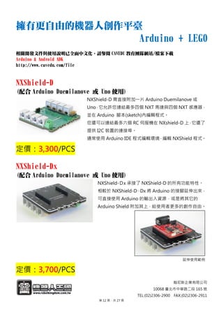 翰尼斯企業有限公司
10068 臺北市中華路二段 165 號
TEL:(02)2306-2900 FAX:(02)2306-2911
擁有更自由的機器人創作平臺
Arduino + LEGO
相關開發文件與使用說明已全面中文化，請參閱 CAVEDU 教育團隊網站/檔案下載
Arduino & Android ADK
http://www.cavedu.com/file
NXShield-D
(配合 Arduino Duemilanove 或 Uno 使用)
NXShield-D 需直接附加一片 Arduino Duemilanove 或
Uno，它允許您連結最多四個 NXT 馬達與四個 NXT 感應器，
並在 Arduino 腳本(sketch)內編輯程式。
您還可以連結最多六個 RC 伺服機在 NXshield-D 上，它還了
提供 I2C 裝置的連接埠。
通常使用 Arduino IDE 程式編輯環境，編輯 NXShield 程式。
定價：3,300/PCS
NXShield-Dx
(配合 Arduino Duemilanove 或 Uno 使用)
NXShield-Ｄx 承接了 NXShield-D 的所有功能特性。
相較於 NXShield-D，Dx 將 Arduino 的接腳延伸出來，
可直接使用 Arduino 的輸出入資源，或是將其它的
Arduino Shield 附加其上，給使用者更多的創作自由。
延伸使用範例
定價：3,700/PCS
第 12 頁，共 27 頁
 