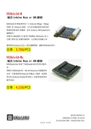 翰尼斯企業有限公司
10068 臺北市中華路二段 165 號
TEL:(02)2306-2900 FAX:(02)2306-2911
NXShield-M
(配合 Arduino Mega or ADK 使用)
NXShield-M 需直接附加一片 Arduino Mega、Mega
2560 或 Arduino ADK，它允許您連結最多四個 NXT
馬達與四個 NXT 感應器，並在 Arduino 腳本(sketch)內
編輯程式。
您還可以連結最多 12 個 RC 伺服機在 NXshield- M 上，
它還了提供 I2C 裝置的連接埠，以及類比訊號輸入埠。
通常使用 Arduino C/C++程式編輯環境，編輯 NXShield 程式。
定價：3,700/PCS
NXShield-Mx
(配合 Arduino Mega or ADK 使用)
NXShield-Mx 承接了 NXShield-M 的所有功能特
性。
相較於 NXShield-M，Mx 將 Arduino 的接腳延伸
出來，可直接使用 Arduino 的輸出入資源，或是將
其它的 Arduino Shield 附加其上，給使用者更多的
創作自由。
定價：4,150/PCS
第 13 頁，共 27 頁
 
