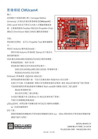 翰尼斯企業有限公司
10068 臺北市中華路二段 165 號
TEL:(02)2306-2900 FAX:(02)2306-2911
影影像像模模組組 CCMMUUccaamm44
簡介：
由美國的卡耐基美濃大學（Carnegie Mellon
University）所推出的著名影像模組【CMUcam4】。
CMU cam4 為完全可程式化的嵌入式電腦視覺感測
器，主要處理器為 Parallax P8X32A (Propeller Chip)，
連結至 OmniVision 9665 CMOS 攝影感測模組。
功能：
原始碼完全開放，並可以 Propeller Tool 重新編輯程
式。
相容於 Arduino 擴充板(Shield)。
提供支援 Arduino 與 BASIC Stamp 的介面函式
庫與運用範例。
VGA 輸出(640x480) RGB565/YUV655 顏色感應器：
影像處理速度：每秒 30 張。
原始影像可轉存至序列埠或快閃記憶卡。
(640:320:160:80)x(480:240:120:60) 影像解析度。
RGB565/YUV655 色彩空間。
Onboard 影像處理 (QQVGA 160x120：
使用者擷取影像或圖片後，可自行定義色塊的 RGB/YUV 色彩空間。
在進行平均值、中位數運算、模態分析和標準差資料收集時，請在 40x120 解析度下進行取樣。
可直接對擷取的影像(透過串列傳輸或 flash card)進行圖像分割或二值化處理。
80x60 影像解析度。
黑白色彩空間(二值化影像)。
生成直方圖(最大為 128 Bins)-在 40x120 解析度下取樣。
可進行任意圖像(視窗)裁減。
µSD/µSDHC 快閃記憶卡插槽支援 FAT16/32 檔案系統驅動：
w/ 目錄和檔案操作
I/O 介面：
兩個伺服機控制傳輸埠(平移和傾斜兩軸解析度為 1us，50Hz 更新速率)平移和傾斜兩軸伺服
通道可當作 GPIO。
第 14 頁，共 27 頁
 