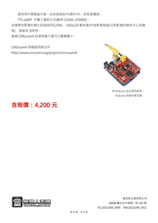 翰尼斯企業有限公司
10068 臺北市中華路二段 165 號
TEL:(02)2306-2900 FAX:(02)2306-2911
提供用戶兩個指示燈，紅色為控制中(操作中)；綠色是電源。
TTL UART 半雙工通訊方式(鮑率:19200-250000)。
支援單色影像的類比訊號(NTSC/PAL，160x120 解析度)作為影像追蹤(分割影像的顏色中心或邊
框)，速度為 30FPS。
透過 CMUcam4 的使用者介面可以觀看圖片。
CMUcam4 原廠說明與文件
http://www.cmucam.org/projects/cmucam4
與 Arduino 結合運用範例。
Arduino 與線材需另購。
含含稅稅價價：：44,,220000 元元
第 15 頁，共 27 頁
 
