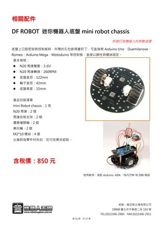 經銷：翰尼斯企業有限公司
10068 臺北市中華路二段 165 號
TEL:(02)2306-2900 FAX:(02)2306-2911
相關配件
DF ROBOT 迷你機器人底盤 mini robot chassis
快速打造機器人的移動底盤
底盤上已經把安裝控制板時，所需的孔位都規畫好了，可直接將 Arduino Uno、Duemilanove、
Romeo、Arduino Mega、Motoduino 等控制板，直接以銅柱與螺絲固定。
基本規格：
 N20 馬達電壓：3-6V
 N20 馬達轉速：260RPM
 底盤直徑：122mm
 輪子直徑：42mm
 底盤高度：15mm
產品包裝清單
mini Robot chassis：1 張
N20 馬達：2 個
馬達安裝支架：2 個
優質橡膠輪：2 個
萬向輪：2 個
M2*10 螺絲：4 套
出貨時為零件材料包，您可依需求組裝。
含稅價：850 元
使用範例：搭配 Arduino ADK、TA7279P 與 ZBB 模組
第 16 頁，共 27 頁
 