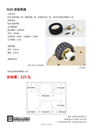 經銷：翰尼斯企業有限公司
10068 臺北市中華路二段 165 號
TEL:(02)2306-2900 FAX:(02)2306-2911
N20 減速馬達
出貨包括：
N20 減速馬達一個、橡膠車輪一個、馬達固定座一個、M2X10 螺絲與螺帽 2 組
規格說明：
N20 減速馬達
全金屬齒輪
輸出轉速：150RPM
直徑：12MM
出軸長度：6MM、出軸直徑：3MM
工作電壓：3-9V
橡膠車輪
直徑：43mm
輪寬：19mm
馬達固定座
圖片來源：DF ROBOT
M2X10 螺絲與螺帽 2 組
使用範例
含稅價：225 元
第 17 頁，共 27 頁
 