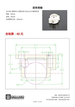 經銷：翰尼斯企業有限公司
10068 臺北市中華路二段 165 號
TEL:(02)2306-2900 FAX:(02)2306-2911
滾珠惰輪
由 4 個小鋼珠和 1 個直徑為 12mm 的大鋼珠組成
寬度：22mm
高度：15mm
安裝螺絲孔距：16.5mm。
含稅價：40 元
第 18 頁，共 27 頁
 