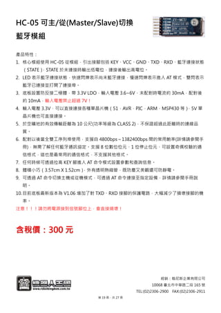 經銷：翰尼斯企業有限公司
10068 臺北市中華路二段 165 號
TEL:(02)2306-2900 FAX:(02)2306-2911
HC-05 可主/從(Master/Slave)切換
藍牙模組
產品特性：
1. 核心模組使用 HC-05 從模組，引出接腳包括 KEY、VCC、GND、TXD、RXD、藍牙連接狀態
（STATE），STATE 於未連接時輸出低電位，連接後輸出高電位。
2. LED 表示藍牙連接狀態，快速閃爍表示尚未藍牙連接，慢速閃爍表示進入 AT 模式，雙閃表示
藍牙已連接並打開了連接埠。
3. 底板設置防反接二極體，帶 3.3V LDO，輸入電壓 3.6~6V，未配對時電流約 30mA，配對後
約 10mA，輸入電壓禁止超過 7V！
4. 輸入電壓 3.3V，可以直接連接各種單晶片機（51，AVR，PIC，ARM，MSP430 等），5V 單
晶片機也可直接連接。
5. 於空曠地的有效傳輸距離為 10 公尺(功率等級為 CLASS 2)，不保證超過此距離時的連線品
質。
6. 配對以後當全雙工序列埠使用，支援自 4800bps～1382400bps 間的常用鮑率(詳情請參閱手
冊)，無需了解任何藍牙通訊協定。支援 8 位數位位元、1 位停止位元、可設置奇偶校驗的通
信格式，這也是最常用的通信格式，不支援其他格式。
7. 任何時候可透過拉高 KEY 腳進入 AT 命令模式設置參數和查詢信息。
8. 體積小巧（3.57cm X 1.52cm），外有透明熱縮管，既防塵又美觀還可防靜電。
9. 可透過 AT 命令切換主機或從機模式，可透過 AT 命令連接至指定設備，詳情請參閱手冊說
明。
10.目前底板最新版本為 V1.06 增加了對 TXD、RXD 接腳的保護電路，大幅減少了損壞接腳的機
率。
注意！！！請勿將電源接到信號腳位上，會直接燒壞！
含稅價：300 元
第 19 頁，共 27 頁
 
