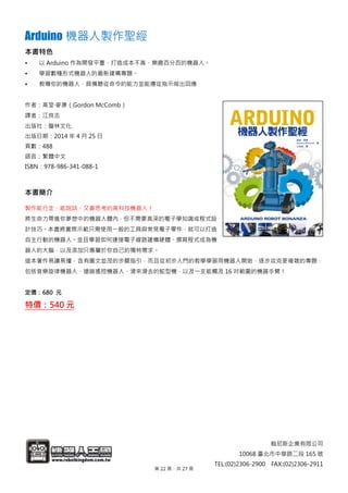 翰尼斯企業有限公司
10068 臺北市中華路二段 165 號
TEL:(02)2306-2900 FAX:(02)2306-2911
Arduino 機器人製作聖經
本書特色
• 以 Arduino 作為開發平臺，打造成本不高、樂趣百分百的機器人。
• 學習數種形式機器人的最新建構專題。
• 教導你的機器人，具備聽從命令的能力並能遵從指示做出回應
作者：高登‧麥康（Gordon McComb）
譯者：江良志
出版社：馥林文化
出版日期：2014 年 4 月 25 日
頁數：488
語言：繁體中文
ISBN：978-986-341-088-1
本書簡介
製作能行走、能說話、又會思考的高科技機器人！
將生命力帶進你夢想中的機器人體內，但不需要高深的電子學知識或程式設
計技巧。本書將實際示範只需使用一般的工具與常見電子零件，就可以打造
自主行動的機器人。並且學習如何連接電子線路建構硬體、撰寫程式成為機
器人的大腦，以及添加只專屬於你自己的獨特需求。
這本著作易讀易懂，含有圖文並茂的步驟指引，而且從初步入門的教學學習用機器人開始，逐步攻克更複雜的專題，
包括音樂旋律機器人、遠端遙控機器人、滑來滑去的蛇型機，以及一支能觸及 16 吋範圍的機器手臂！
定價：680 元
特價：540 元
第 22 頁，共 27 頁
 
