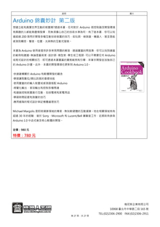翰尼斯企業有限公司
10068 臺北市中華路二段 165 號
TEL:(02)2306-2900 FAX:(02)2306-2911
說明 圖片
Arduino 錦囊妙計 第二版
想建立能和真實世界互動的裝置嗎?透過本書，任何對於 Arduino 微控制器及開發環境
有興趣的人都能夠盡情發揮，而無須擔心自己的技術水準為何。有了這本書，你可以知
道超過 200 項用於開發多種互動技術裝置的技巧，如玩具、偵測器、機器人，甚至是能
感測到觸控、聲音、位置、光與熱的互動式服裝。
本書為 Arduino 使用者提供許多常見問題的解答，透過豐富的問答集，你可以找到適當
的範例和建議。無論是藝術家、設計師、模型家、學生或工程師，可以不需要任何 Arduino
或程式設計的相關技巧，即可透過本書豐富的實務範例和引導，來著手開發並加強自己
的 Arduino 計畫。此外，本書的開發環境也更新到 Arduino 1.0。
‧快速建構關於 Arduino 和軟體開發的觀念
‧學習讀取數位/類比訊號的基礎技能
‧使用豐富的的輸入裝置或感測器搭配 Arduino
‧視覺化輸出、音效輸出和控制多種馬達
‧和遠端控制裝置進行互動，包括電視和家電用品
‧學習時間延遲和測量的技巧
‧應用進階的程式設計與記憶體處理技巧
Michael Margolis 是即時運算領域的專家，熟知軟硬體的互動運算。他在相關領域有有
超過 30 年的經驗，曾於 Sony、Microsoft 和 Lucent/Bell 實驗室工作，近期則有參與
Arduino 1.0 中函式庫及核心軟體的開發。
定價：980 元
特價：780 元
第 27 頁，共 27 頁
 