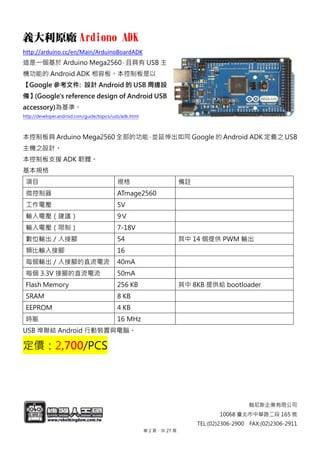 翰尼斯企業有限公司
10068 臺北市中華路二段 165 號
TEL:(02)2306-2900 FAX:(02)2306-2911
義大利原廠 Ardiono ADK
http://arduino.cc/en/Main/ArduinoBoardADK
這是一個基於 Arduino Mega2560，且具有 USB 主
機功能的 Android ADK 相容板。本控制板是以
【Google 參考文件: 設計 Android 的 USB 周邊設
備】(Google's reference design of Android USB
accessory)為基準。
http://developer.android.com/guide/topics/usb/adk.html
本控制板具 Arduino Mega2560 全部的功能，並延伸出如同 Google 的 Android ADK 定義之 USB
主機之設計。
本控制板支援 ADK 韌體。
基本規格
項目 規格 備註
微控制器 ATmage2560
工作電壓 5V
輸入電壓（建議） 9Ｖ
輸入電壓（限制） 7-18V
數位輸出／入接腳 54 其中 14 個提供 PWM 輸出
類比輸入接腳 16
每個輸出／入接腳的直流電流 40mA
每個 3.3V 接腳的直流電流 50mA
Flash Memory 256 KB 其中 8KB 提供給 bootloader
SRAM 8 KB
EEPROM 4 KB
時脈 16 MHz
USB 埠聯結 Android 行動裝置與電腦。
定價：2,700/PCS
第 2 頁，共 27 頁
 