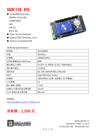 翰尼斯企業有限公司
10068 臺北市中華路二段 165 號
TEL:(02)2306-2900 FAX:(02)2306-2911TEL:(02)2306-2900 FAX:(02)2306-2911
86DUINO ONE
● Vortex86EX Processor
300MHz 32-bit x86
128MB DDR3
LAN
USB 2.0
Micro-SD
● Open-Source Hardware
● Support DOS, Windows, Linux
● Arduino-Compatible IDE
Technical Specifications
處理器 Vortex86EX
時脈 300 MHz
記憶體 128MB DDR3
快閃記憶體(Flash Memory) 8MB
數位輸出/入腳位 45 (其中 11 個提供 32 位元 PWM 輸出)
類比輸出腳位 7 (11bit)
通訊協定 I2C, SPI, UART,RS485, CAN,LAN
音效 High Definition Audio
感應器 LSM330DLC (6-軸 加速度計 & 陀螺儀)
工作電壓 5V
輸入電壓 (建議) 7-12V
各輸出/入腳位的直流電流量 16 mA
3.3V 腳為的直流電流量 400 mA
原廠網址：
http://www.86duino.com/?p=70&lang=TW
含稅價：2,500 元
第 5 頁，共 27 頁
 