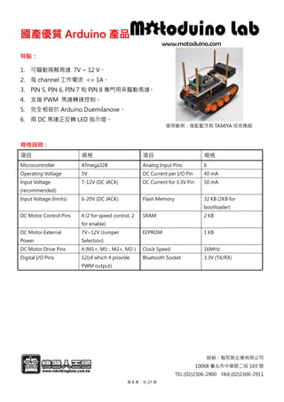 國國產產優優質質 AArrdduuiinnoo 產產品品
經銷：翰尼斯企業有限公司
10068 臺北市中華路二段 165 號
TEL:(02)2306-2900 FAX:(02)2306-2911
特點：
1. 可驅動兩顆馬達 7V ~ 12 V。
2. 每 channel 工作電流 <= 1A。
3. PIN 5, PIN 6, PIN 7 和 PIN 8 專門用來驅動馬達。
4. 支援 PWM 馬達轉速控制。
5. 完全相容於 Arduino Duemilanove。
6. 兩 DC 馬達正反轉 LED 指示燈。
使用範例：搭配藍牙與 TAMIYA 坦克模組
規格說明：
項目 規格 項目 規格
Microcontroller ATmega328 Analog Input Pins 6
Operating Voltage 5V DC Current per I/O Pin 40 mA
Input Voltage
(recommended)
7-12V (DC JACK) DC Current for 3.3V Pin 50 mA
Input Voltage (limits) 6-20V (DC JACK) Flash Memory 32 KB (2KB for
bootloader)
DC Motor Control Pins 4 (2 for speed control, 2
for enable)
SRAM 2 KB
DC Motor External
Power
7V~12V (Jumper
Selection)
EEPROM 1 KB
DC Motor Drive Pins 4 (M1+, M1-, M2+, M2-) Clock Speed 16MHz
Digital I/O Pins 12(of which 4 provide
PWM output)
Bluetooth Socket 3.3V (TX/RX)
第 8 頁，共 27 頁
 