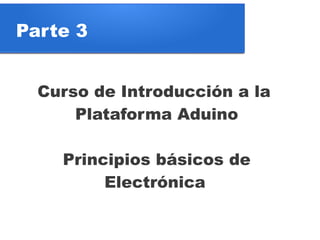 Parte 3


  Curso de Introducción a la
      Plataforma Aduino

    Principios básicos de
         Electrónica
 