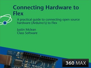 Connecting Hardware to
Flex
 A practical guide to connecting open source
 hardware (Arduino’s) to Flex

 Justin Mclean
 Class Software
 