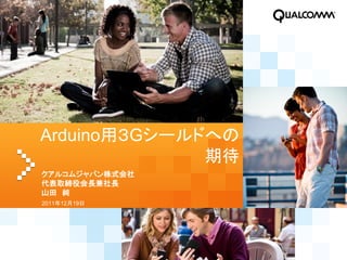 Arduino用３Gシールドへの
              期待
クアルコムジャパン株式会社
代表取締役会長兼社長
山田 純
2011年12月19日
 