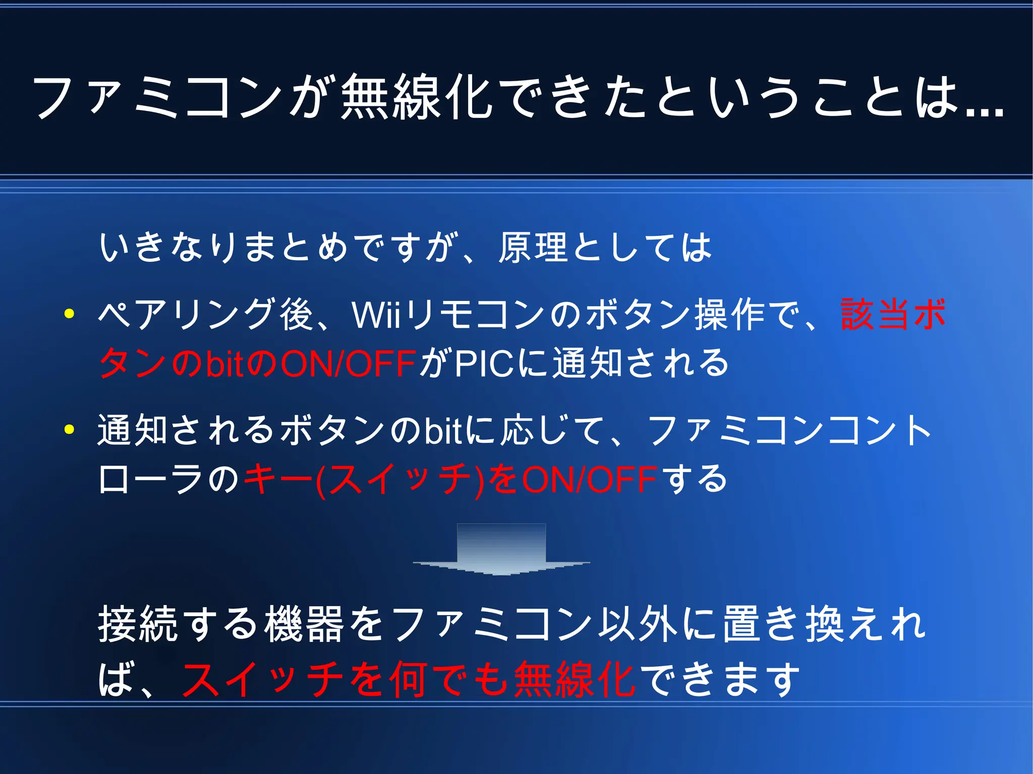 ファミコンが無線化できたということは...

    いきなりまとめですが、原理としては
●
    ペアリング後、Wiiリモコンのボタン操作で、該当ボ
    タンのbitのON/OFFがPICに通知される
●
    通知されるボタンのbitに応じて、ファミコンコント
    ローラのキー(スイッチ)をON/OFFする



    接続する機器をファミコン以外に置き換えれ
    ば、スイッチを何でも無線化できます
 