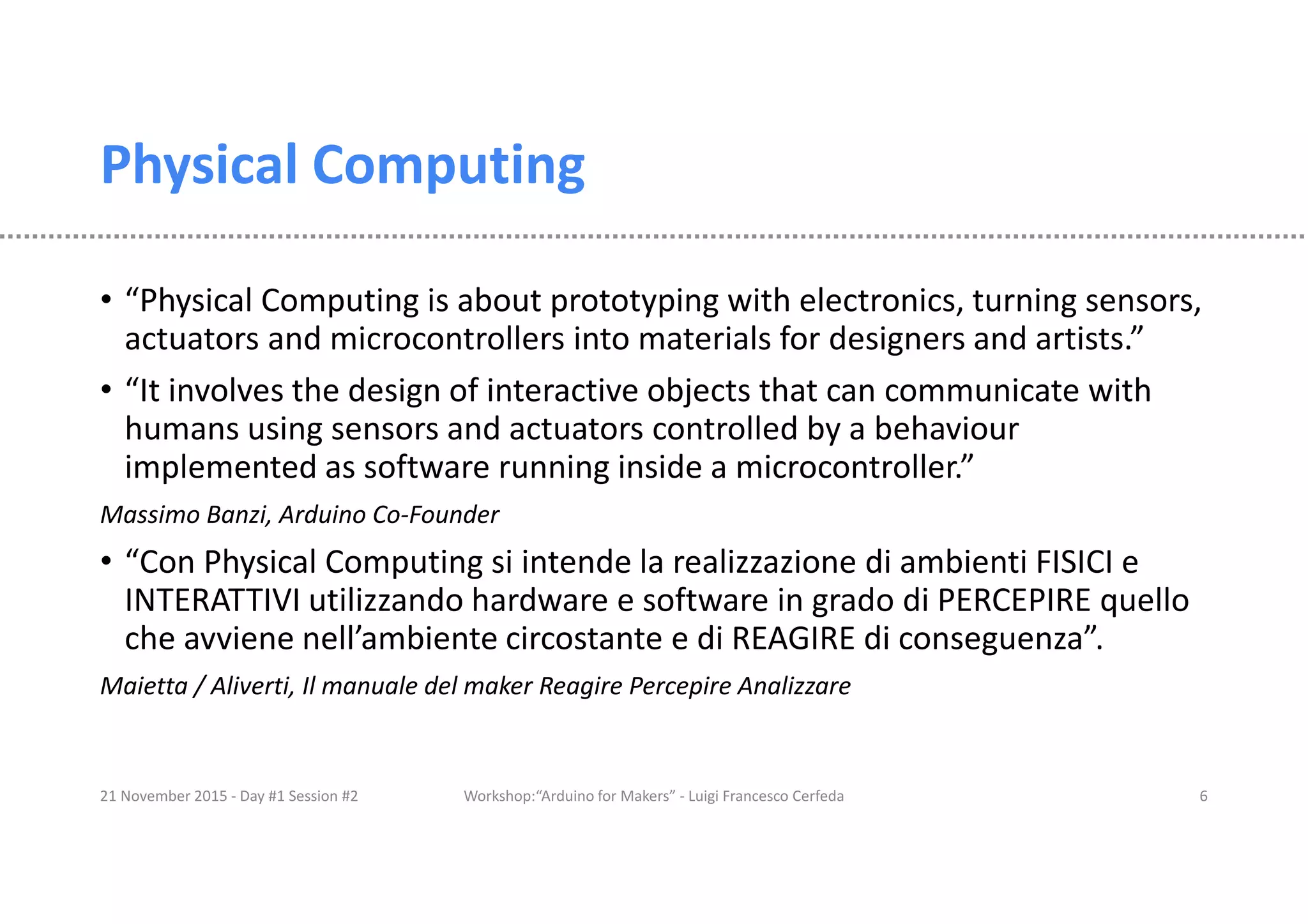 Physical Computing • “Physical Computing is about prototyping with electronics, turning sensors, actuators and microcontrollers into materials for designers and artists.” • “It involves the design of interactive objects that can communicate with humans using sensors and actuators controlled by a behaviour implemented as software running inside a microcontroller.” Massimo Banzi, Arduino Co-Founder • “Con Physical Computing si intende la realizzazione di ambienti FISICI e INTERATTIVI utilizzando hardware e software in grado di PERCEPIRE quello che avviene nell’ambiente circostante e di REAGIRE di conseguenza”. Maietta / Aliverti, Il manuale del maker Reagire Percepire Analizzare 21 November 2015 - Day #1 Session #2 Workshop:“Arduino for Makers” - Luigi Francesco Cerfeda 6 