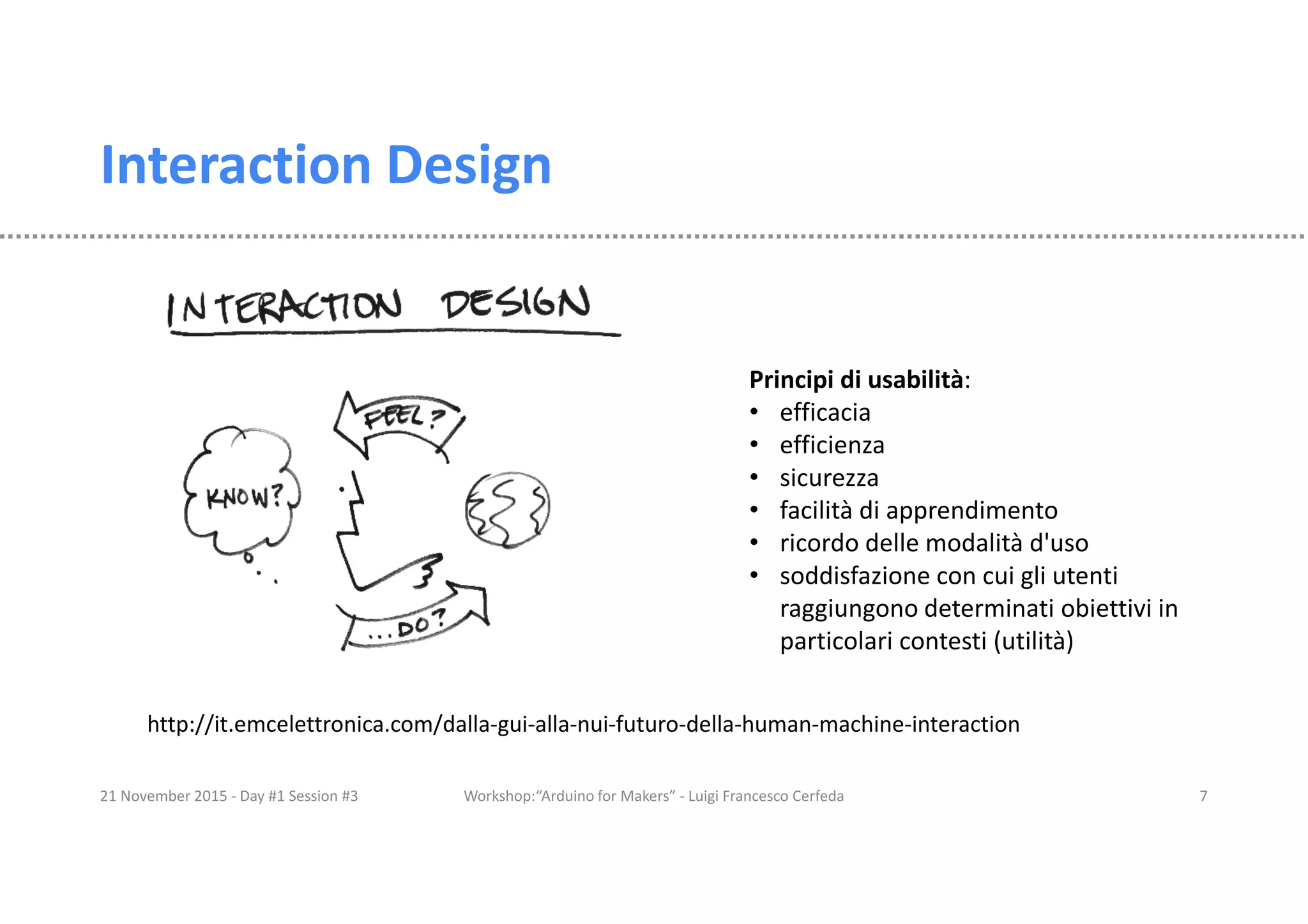 Interaction Design 21 November 2015 - Day #1 Session #3 Workshop:“Arduino for Makers” - Luigi Francesco Cerfeda 7 Principi di usabilità: • efficacia • efficienza • sicurezza • facilità di apprendimento • ricordo delle modalità d'uso • soddisfazione con cui gli utenti raggiungono determinati obiettivi in particolari contesti (utilità) http://it.emcelettronica.com/dalla-gui-alla-nui-futuro-della-human-machine-interaction 