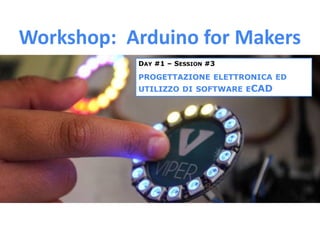 Workshop: Arduino for Makers
DAY #1 – SESSION #3
PROGETTAZIONE ELETTRONICA ED
UTILIZZO DI SOFTWARE ECAD
 