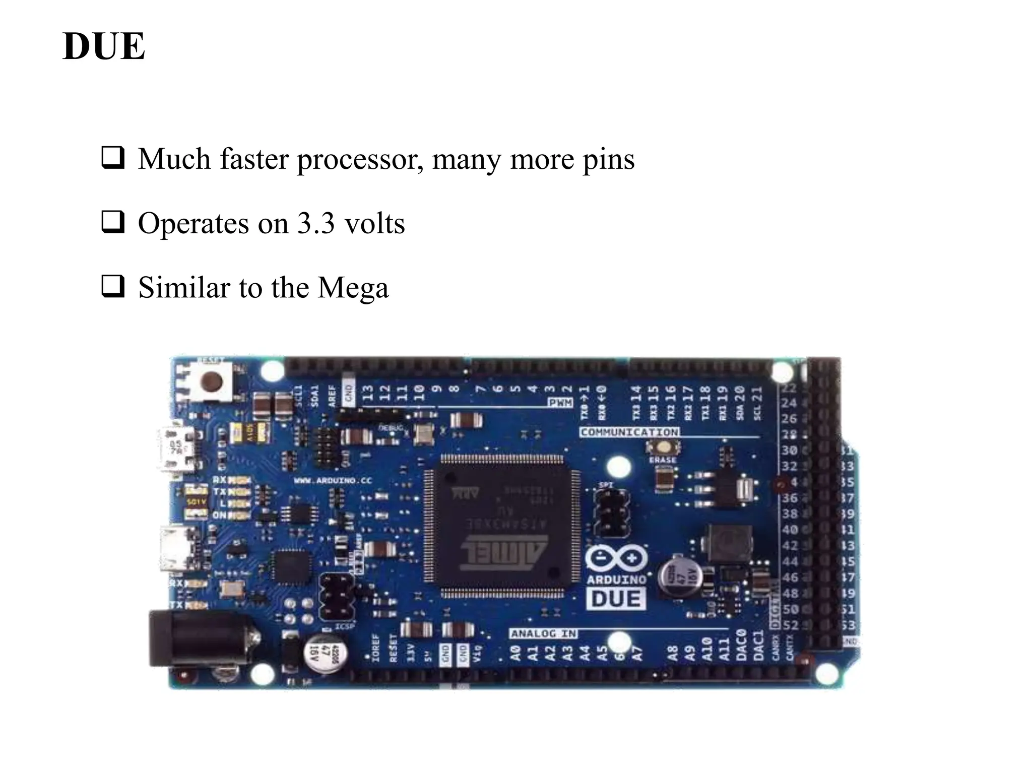 DUE
 Much faster processor, many more pins
 Operates on 3.3 volts
 Similar to the Mega
 
