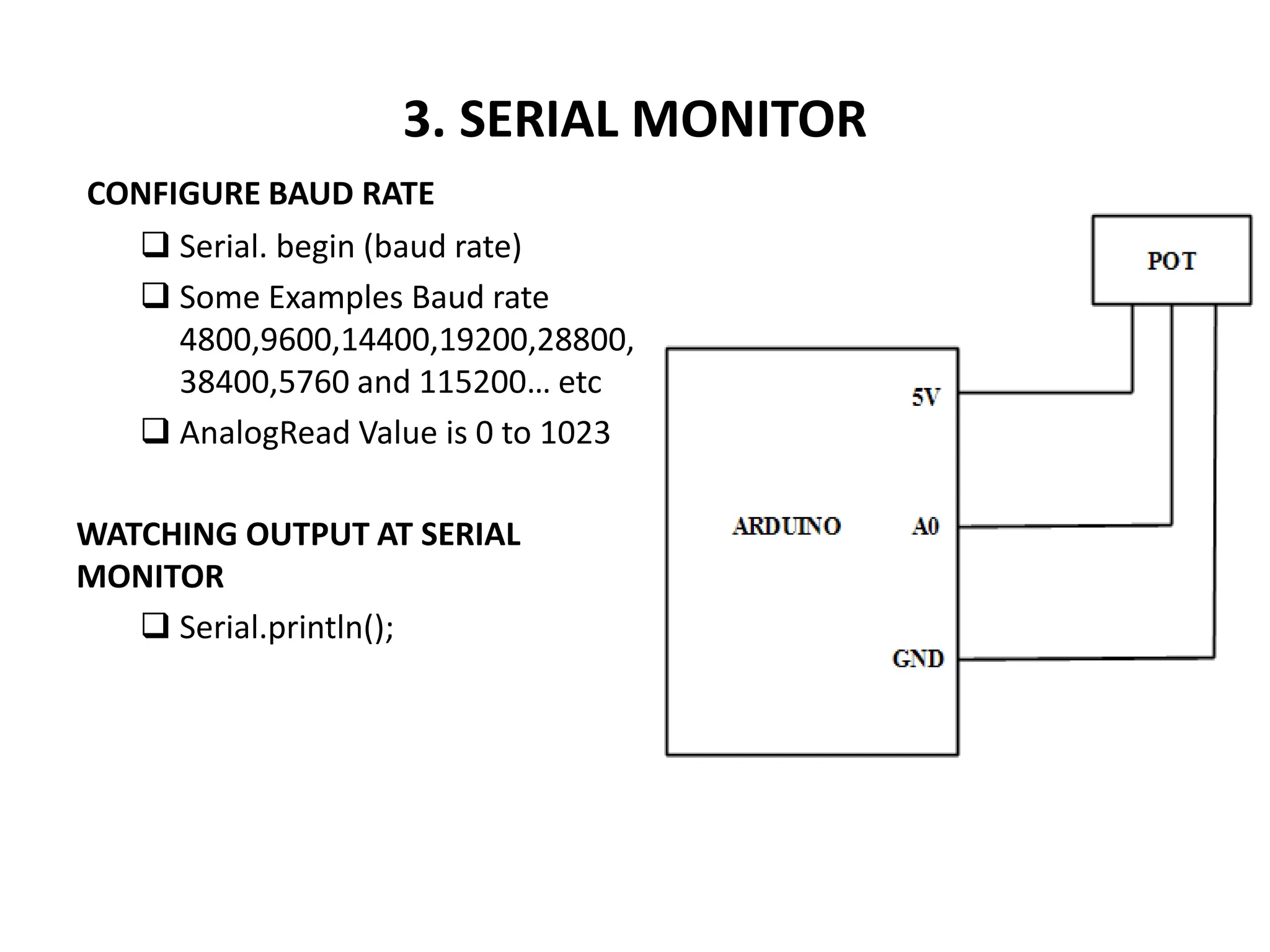 3. SERIAL MONITOR
CONFIGURE BAUD RATE
 Serial. begin (baud rate)
 Some Examples Baud rate
4800,9600,14400,19200,28800,
38400,5760 and 115200… etc
 AnalogRead Value is 0 to 1023
WATCHING OUTPUT AT SERIAL
MONITOR
 Serial.println();
 